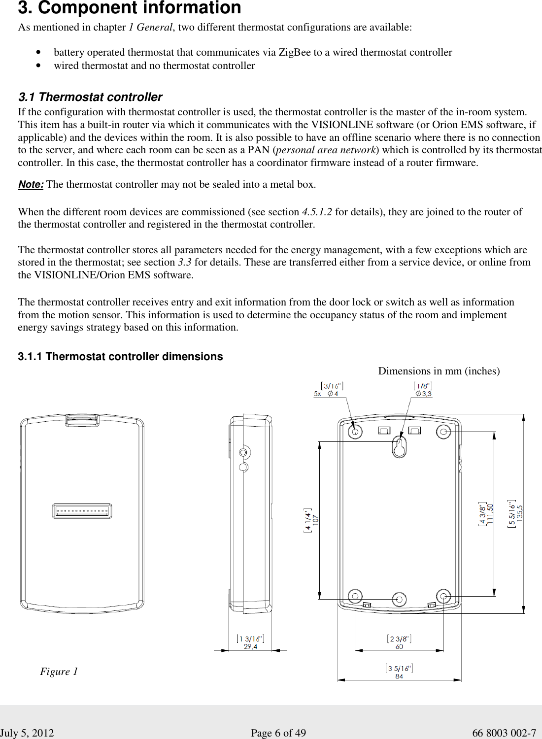  July 5, 2012                                                              Page 6 of 49                                           66 8003 002-7  3. Component information As mentioned in chapter 1 General, two different thermostat configurations are available: • battery operated thermostat that communicates via ZigBee to a wired thermostat controller • wired thermostat and no thermostat controller  3.1 Thermostat controller If the configuration with thermostat controller is used, the thermostat controller is the master of the in-room system. This item has a built-in router via which it communicates with the VISIONLINE software (or Orion EMS software, if applicable) and the devices within the room. It is also possible to have an offline scenario where there is no connection to the server, and where each room can be seen as a PAN (personal area network) which is controlled by its thermostat controller. In this case, the thermostat controller has a coordinator firmware instead of a router firmware.        Note: The thermostat controller may not be sealed into a metal box.    When the different room devices are commissioned (see section 4.5.1.2 for details), they are joined to the router of the thermostat controller and registered in the thermostat controller.  The thermostat controller stores all parameters needed for the energy management, with a few exceptions which are stored in the thermostat; see section 3.3 for details. These are transferred either from a service device, or online from the VISIONLINE/Orion EMS software.  The thermostat controller receives entry and exit information from the door lock or switch as well as information from the motion sensor. This information is used to determine the occupancy status of the room and implement energy savings strategy based on this information.     3.1.1 Thermostat controller dimensions                                                                                                                       Dimensions in mm (inches) Figure 1 