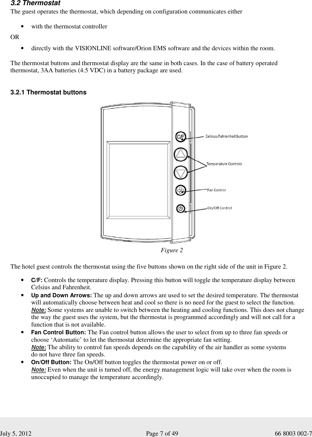  July 5, 2012                                                              Page 7 of 49                                           66 8003 002-7   3.2 Thermostat The guest operates the thermostat, which depending on configuration communicates either  • with the thermostat controller  OR  • directly with the VISIONLINE software/Orion EMS software and the devices within the room.  The thermostat buttons and thermostat display are the same in both cases. In the case of battery operated thermostat, 3AA batteries (4.5 VDC) in a battery package are used.   3.2.1 Thermostat buttons             The hotel guest controls the thermostat using the five buttons shown on the right side of the unit in Figure 2.    • C/F: Controls the temperature display. Pressing this button will toggle the temperature display between Celsius and Fahrenheit. • Up and Down Arrows: The up and down arrows are used to set the desired temperature. The thermostat will automatically choose between heat and cool so there is no need for the guest to select the function.  Note: Some systems are unable to switch between the heating and cooling functions. This does not change the way the guest uses the system, but the thermostat is programmed accordingly and will not call for a function that is not available.   • Fan Control Button: The Fan control button allows the user to select from up to three fan speeds or  choose ‘Automatic’ to let the thermostat determine the appropriate fan setting.   Note: The ability to control fan speeds depends on the capability of the air handler as some systems  do not have three fan speeds.   • On/Off Button: The On/Off button toggles the thermostat power on or off.  Note: Even when the unit is turned off, the energy management logic will take over when the room is unoccupied to manage the temperature accordingly. Figure 2 