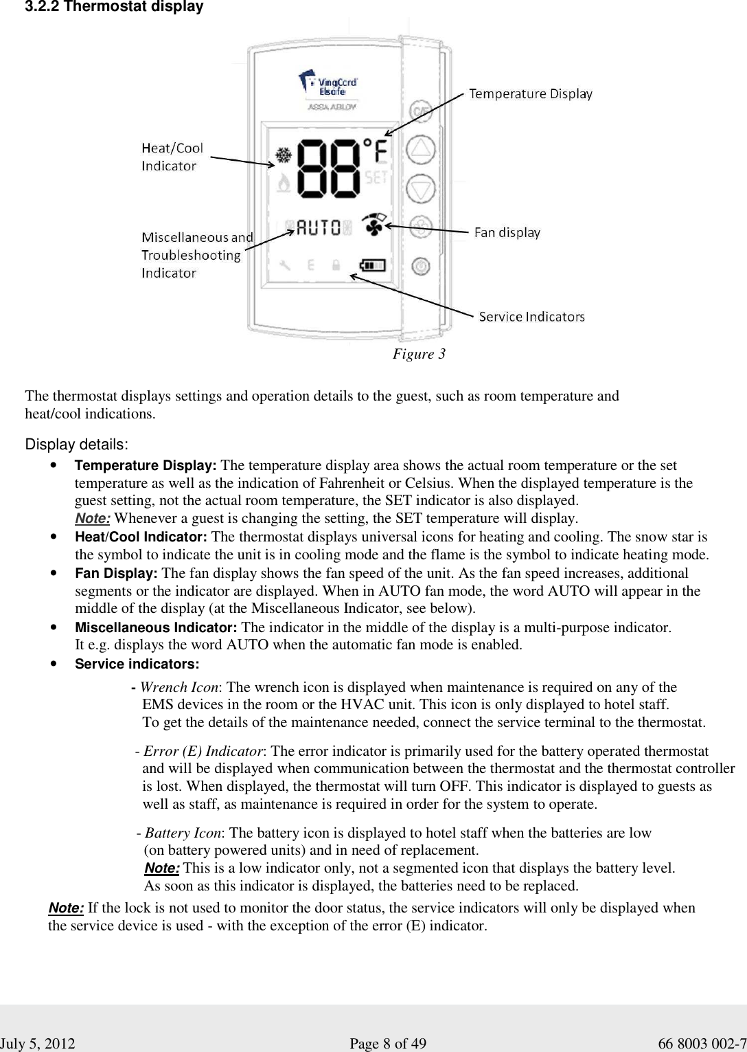  July 5, 2012                                                              Page 8 of 49                                           66 8003 002-7  3.2.2 Thermostat display                                  The thermostat displays settings and operation details to the guest, such as room temperature and  heat/cool indications.    Display details: • Temperature Display: The temperature display area shows the actual room temperature or the set temperature as well as the indication of Fahrenheit or Celsius. When the displayed temperature is the  guest setting, not the actual room temperature, the SET indicator is also displayed.   Note: Whenever a guest is changing the setting, the SET temperature will display.   • Heat/Cool Indicator: The thermostat displays universal icons for heating and cooling. The snow star is  the symbol to indicate the unit is in cooling mode and the flame is the symbol to indicate heating mode.   • Fan Display: The fan display shows the fan speed of the unit. As the fan speed increases, additional segments or the indicator are displayed. When in AUTO fan mode, the word AUTO will appear in the middle of the display (at the Miscellaneous Indicator, see below). • Miscellaneous Indicator: The indicator in the middle of the display is a multi-purpose indicator.  It e.g. displays the word AUTO when the automatic fan mode is enabled.  • Service indicators:           - Wrench Icon: The wrench icon is displayed when maintenance is required on any of the             EMS devices in the room or the HVAC unit. This icon is only displayed to hotel staff.             To get the details of the maintenance needed, connect the service terminal to the thermostat.             - Error (E) Indicator: The error indicator is primarily used for the battery operated thermostat                and will be displayed when communication between the thermostat and the thermostat controller             is lost. When displayed, the thermostat will turn OFF. This indicator is displayed to guests as             well as staff, as maintenance is required in order for the system to operate.                                 - Battery Icon: The battery icon is displayed to hotel staff when the batteries are low                                 (on battery powered units) and in need of replacement.                                 Note: This is a low indicator only, not a segmented icon that displays the battery level.                                 As soon as this indicator is displayed, the batteries need to be replaced.    Note: If the lock is not used to monitor the door status, the service indicators will only be displayed when        the service device is used - with the exception of the error (E) indicator.  Figure 3 