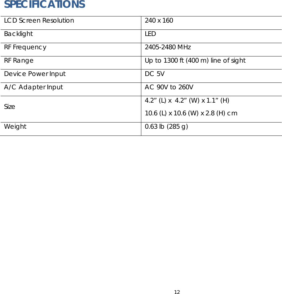 12   SPECIFICATIONS LCD Screen Resolution  240 x 160 Backlight LED RF Frequency  2405-2480 MHz RF Range  Up to 1300 ft (400 m) line of sight Device Power Input  DC 5V A/C Adapter Input  AC 90V to 260V Size  4.2” (L) x  4.2” (W) x 1.1” (H) 10.6 (L) x 10.6 (W) x 2.8 (H) cm Weight  0.63 lb (285 g)  
