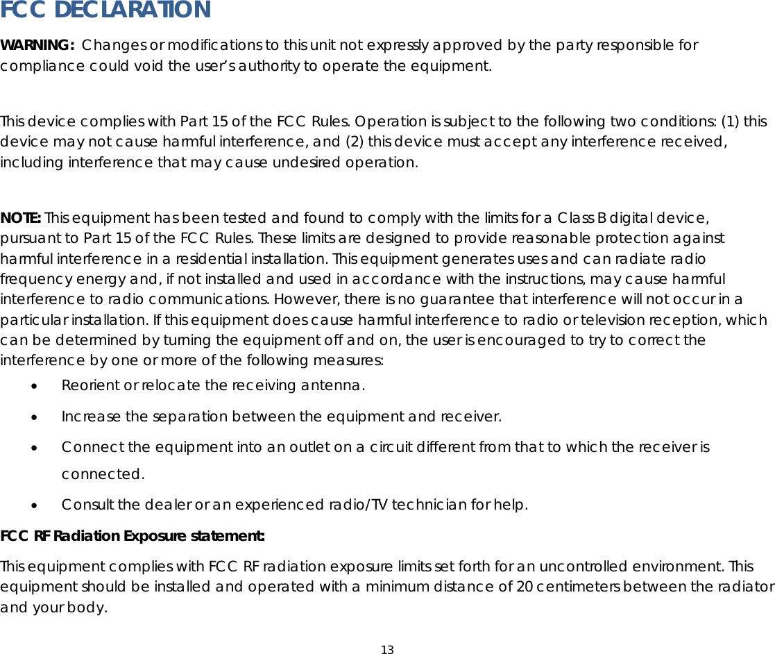 13   FCC DECLARATION WARNING:  Changes or modifications to this unit not expressly approved by the party responsible for compliance could void the user’s authority to operate the equipment.  This device complies with Part 15 of the FCC Rules. Operation is subject to the following two conditions: (1) this device may not cause harmful interference, and (2) this device must accept any interference received, including interference that may cause undesired operation.  NOTE: This equipment has been tested and found to comply with the limits for a Class B digital device, pursuant to Part 15 of the FCC Rules. These limits are designed to provide reasonable protection against harmful interference in a residential installation. This equipment generates uses and can radiate radio frequency energy and, if not installed and used in accordance with the instructions, may cause harmful interference to radio communications. However, there is no guarantee that interference will not occur in a particular installation. If this equipment does cause harmful interference to radio or television reception, which can be determined by turning the equipment off and on, the user is encouraged to try to correct the interference by one or more of the following measures: • Reorient or relocate the receiving antenna. • Increase the separation between the equipment and receiver. • Connect the equipment into an outlet on a circuit different from that to which the receiver is connected. • Consult the dealer or an experienced radio/TV technician for help. FCC RF Radiation Exposure statement: This equipment complies with FCC RF radiation exposure limits set forth for an uncontrolled environment. This equipment should be installed and operated with a minimum distance of 20 centimeters between the radiator and your body. 