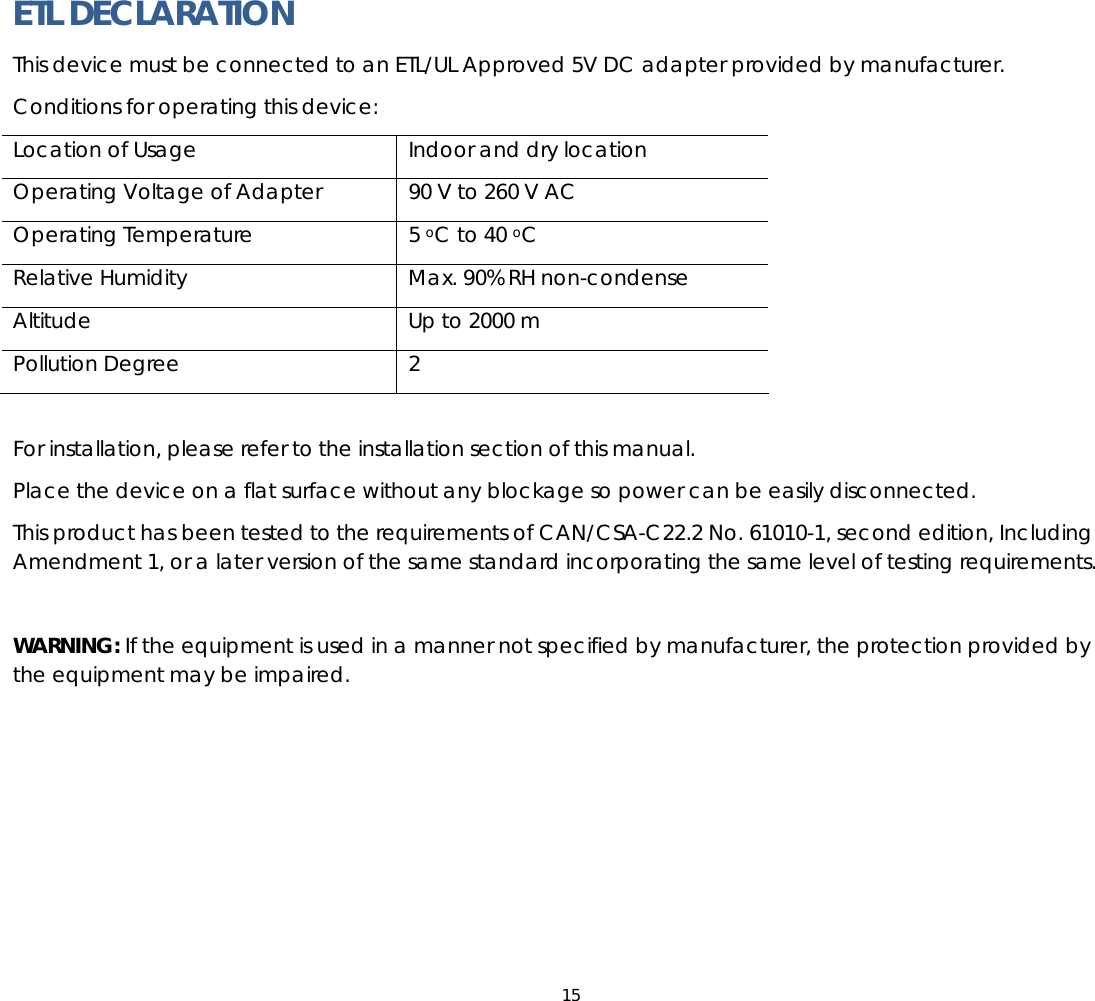 15  ETL DECLARATION   This device must be connected to an ETL/UL Approved 5V DC adapter provided by manufacturer. Conditions for operating this device: Location of Usage  Indoor and dry location Operating Voltage of Adapter  90 V to 260 V AC Operating Temperature  5 oC to 40 oC Relative Humidity  Max. 90% RH non-condense Altitude  Up to 2000 m Pollution Degree  2  For installation, please refer to the installation section of this manual. Place the device on a flat surface without any blockage so power can be easily disconnected. This product has been tested to the requirements of CAN/CSA-C22.2 No. 61010-1, second edition, Including Amendment 1, or a later version of the same standard incorporating the same level of testing requirements.  WARNING: If the equipment is used in a manner not specified by manufacturer, the protection provided by the equipment may be impaired.  