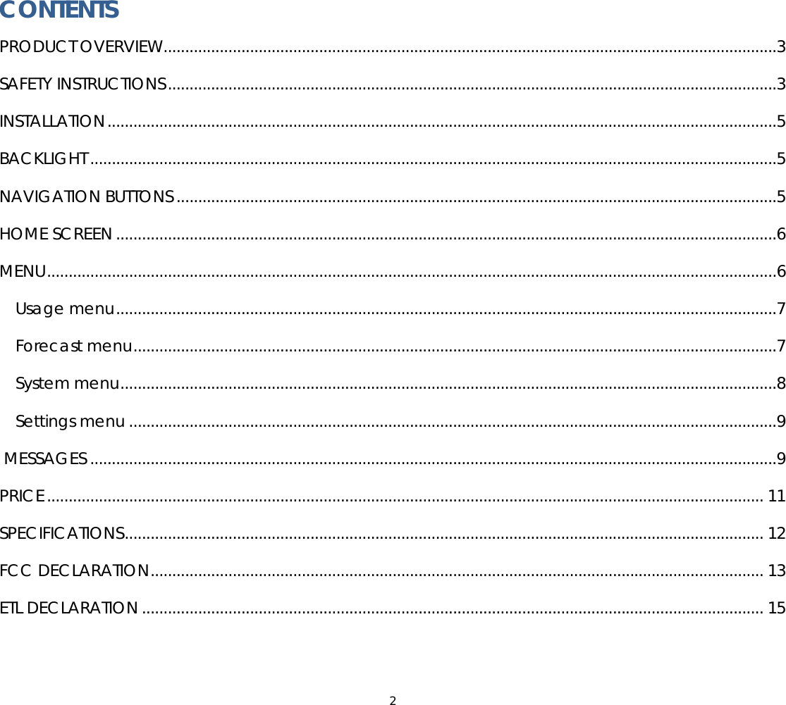 2  CONTENTS PRODUCT OVERVIEW..............................................................................................................................................3 SAFETY INSTRUCTIONS.............................................................................................................................................3 INSTALLATION...........................................................................................................................................................5 BACKLIGHT ...............................................................................................................................................................5 NAVIGATION BUTTONS ...........................................................................................................................................5 HOME SCREEN .........................................................................................................................................................6 MENU.........................................................................................................................................................................6 Usage menu.........................................................................................................................................................7 Forecast menu.....................................................................................................................................................7 System menu........................................................................................................................................................8 Settings menu ......................................................................................................................................................9  MESSAGES ...............................................................................................................................................................9 PRICE...................................................................................................................................................................... 11 SPECIFICATIONS.................................................................................................................................................... 12 FCC DECLARATION.............................................................................................................................................. 13 ETL DECLARATION ................................................................................................................................................ 15  