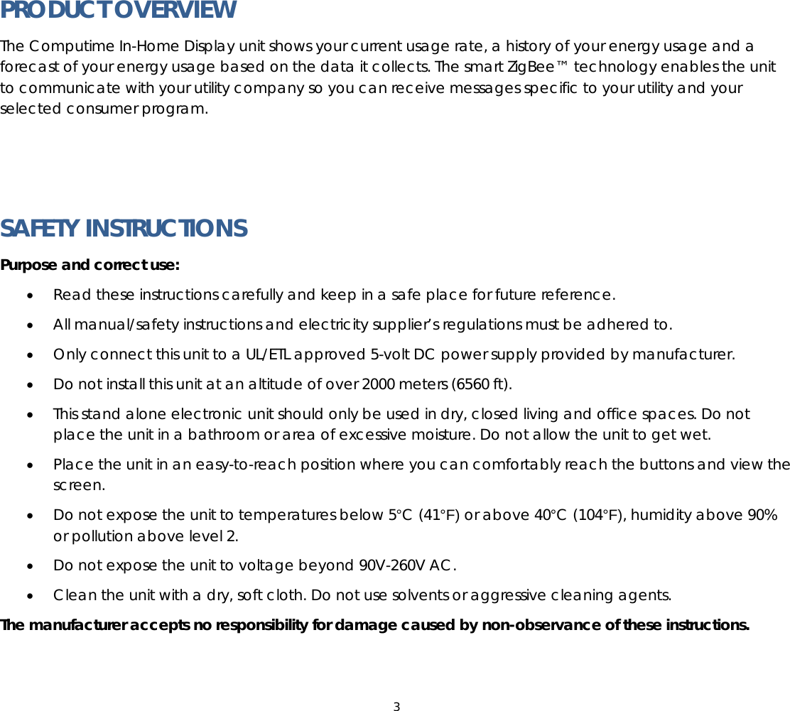 3  PRODUCT OVERVIEW The Computime In-Home Display unit shows your current usage rate, a history of your energy usage and a forecast of your energy usage based on the data it collects. The smart ZigBee™ technology enables the unit to communicate with your utility company so you can receive messages specific to your utility and your selected consumer program.     SAFETY INSTRUCTIONS Purpose and correct use: • Read these instructions carefully and keep in a safe place for future reference. • All manual/safety instructions and electricity supplier’s regulations must be adhered to. • Only connect this unit to a UL/ETL approved 5-volt DC power supply provided by manufacturer. • Do not install this unit at an altitude of over 2000 meters (6560 ft). • This stand alone electronic unit should only be used in dry, closed living and office spaces. Do not place the unit in a bathroom or area of excessive moisture. Do not allow the unit to get wet. • Place the unit in an easy-to-reach position where you can comfortably reach the buttons and view the screen. • Do not expose the unit to temperatures below 5°C (41°F) or above 40°C (104°F), humidity above 90% or pollution above level 2. • Do not expose the unit to voltage beyond 90V-260V AC. • Clean the unit with a dry, soft cloth. Do not use solvents or aggressive cleaning agents. The manufacturer accepts no responsibility for damage caused by non-observance of these instructions.   