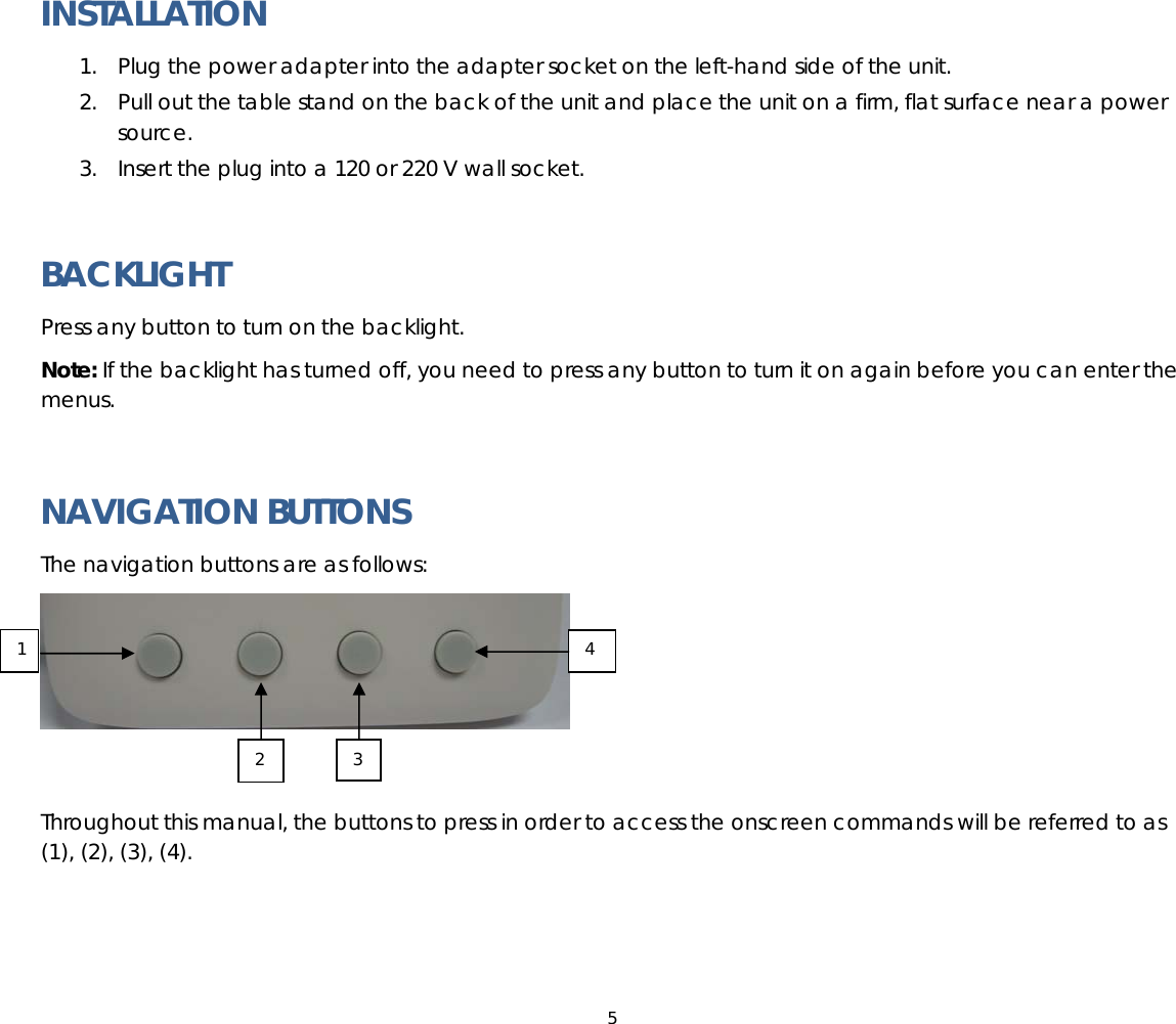 5  INSTALLATION 1. Plug the power adapter into the adapter socket on the left-hand side of the unit.  2. Pull out the table stand on the back of the unit and place the unit on a firm, flat surface near a power source. 3. Insert the plug into a 120 or 220 V wall socket.  BACKLIGHT Press any button to turn on the backlight.  Note: If the backlight has turned off, you need to press any button to turn it on again before you can enter the menus.  NAVIGATION BUTTONS The navigation buttons are as follows:   Throughout this manual, the buttons to press in order to access the onscreen commands will be referred to as (1), (2), (3), (4).     1 2 3 4 