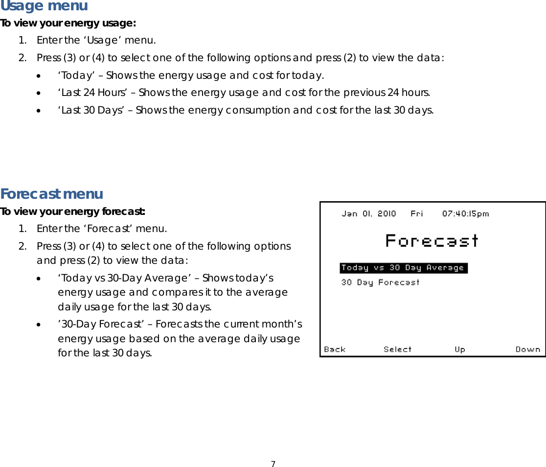 7   Usage menu To view your energy usage: 1. Enter the ‘Usage’ menu.  2. Press (3) or (4) to select one of the following options and press (2) to view the data: • ‘Today’ – Shows the energy usage and cost for today. • ‘Last 24 Hours’ – Shows the energy usage and cost for the previous 24 hours. • ‘Last 30 Days’ – Shows the energy consumption and cost for the last 30 days.     Forecast menu To view your energy forecast:  1. Enter the ‘Forecast’ menu.  2. Press (3) or (4) to select one of the following options and press (2) to view the data: • ‘Today vs 30-Day Average’ – Shows today’s energy usage and compares it to the average daily usage for the last 30 days. • ’30-Day Forecast’ – Forecasts the current month’s energy usage based on the average daily usage for the last 30 days.  