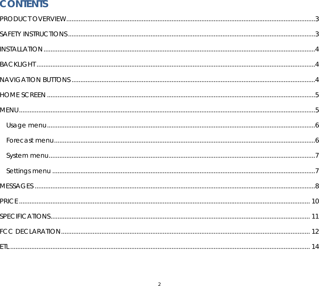 2  CONTENTS PRODUCT OVERVIEW..............................................................................................................................................3 SAFETY INSTRUCTIONS.............................................................................................................................................3 INSTALLATION...........................................................................................................................................................4 BACKLIGHT ...............................................................................................................................................................4 NAVIGATION BUTTONS ...........................................................................................................................................4 HOME SCREEN .........................................................................................................................................................5 MENU.........................................................................................................................................................................5 Usage menu.........................................................................................................................................................6 Forecast menu.....................................................................................................................................................6 System menu........................................................................................................................................................7 Settings menu ......................................................................................................................................................7 MESSAGES ................................................................................................................................................................8 PRICE...................................................................................................................................................................... 10 SPECIFICATIONS.................................................................................................................................................... 11 FCC DECLARATION.............................................................................................................................................. 12 ETL ........................................................................................................................................................................... 14  