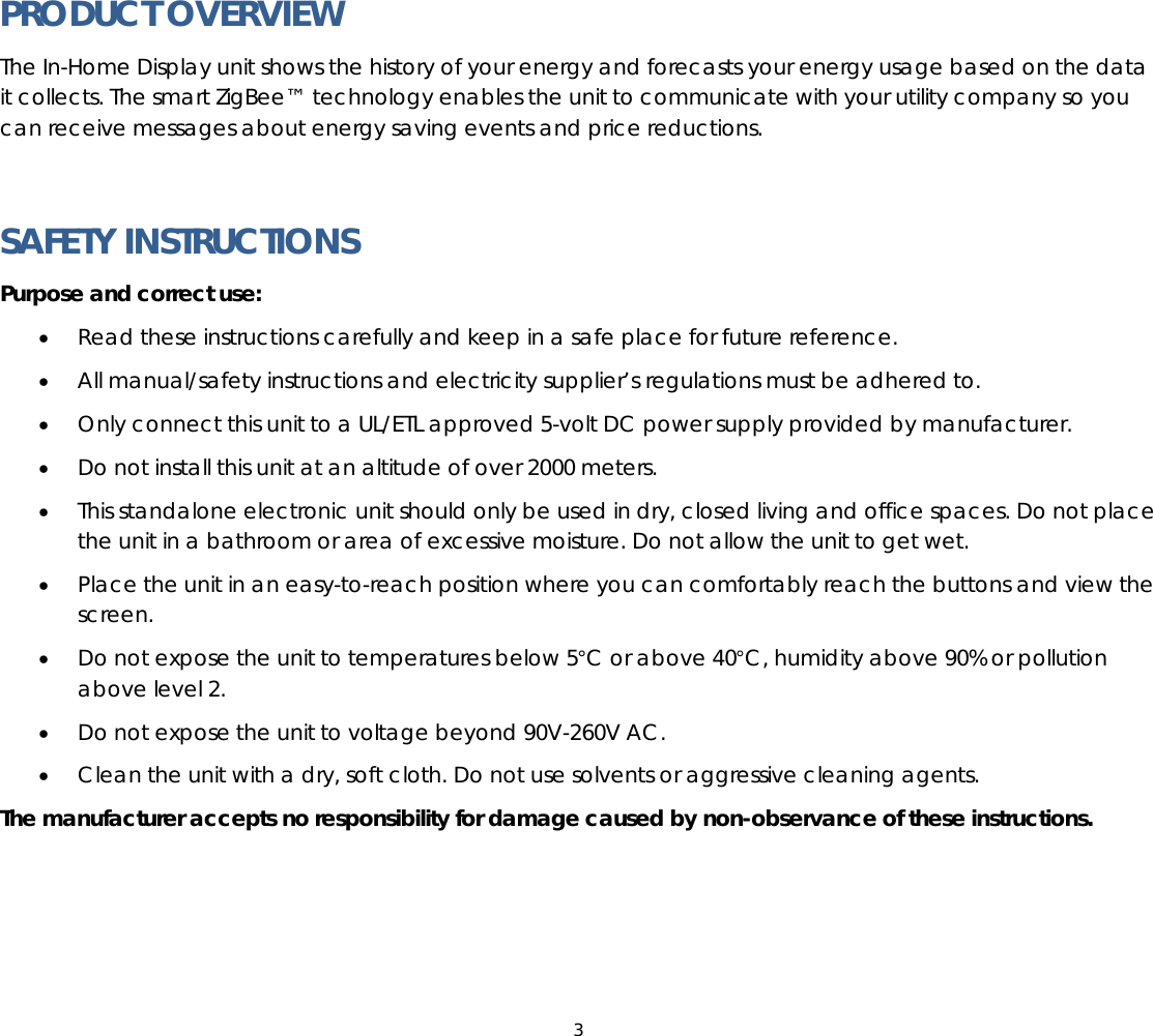 3  PRODUCT OVERVIEW The In-Home Display unit shows the history of your energy and forecasts your energy usage based on the data it collects. The smart ZigBee™ technology enables the unit to communicate with your utility company so you can receive messages about energy saving events and price reductions.  SAFETY INSTRUCTIONS Purpose and correct use: • Read these instructions carefully and keep in a safe place for future reference. • All manual/safety instructions and electricity supplier’s regulations must be adhered to. • Only connect this unit to a UL/ETL approved 5-volt DC power supply provided by manufacturer. • Do not install this unit at an altitude of over 2000 meters. • This standalone electronic unit should only be used in dry, closed living and office spaces. Do not place the unit in a bathroom or area of excessive moisture. Do not allow the unit to get wet. • Place the unit in an easy-to-reach position where you can comfortably reach the buttons and view the screen. • Do not expose the unit to temperatures below 5°C or above 40°C, humidity above 90% or pollution above level 2. • Do not expose the unit to voltage beyond 90V-260V AC. • Clean the unit with a dry, soft cloth. Do not use solvents or aggressive cleaning agents. The manufacturer accepts no responsibility for damage caused by non-observance of these instructions.   
