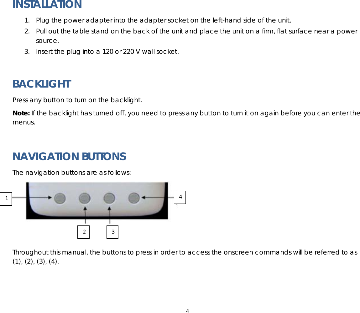 4  INSTALLATION 1. Plug the power adapter into the adapter socket on the left-hand side of the unit.  2. Pull out the table stand on the back of the unit and place the unit on a firm, flat surface near a power source. 3. Insert the plug into a 120 or 220 V wall socket.  BACKLIGHT Press any button to turn on the backlight.  Note: If the backlight has turned off, you need to press any button to turn it on again before you can enter the menus.  NAVIGATION BUTTONS The navigation buttons are as follows:   Throughout this manual, the buttons to press in order to access the onscreen commands will be referred to as (1), (2), (3), (4).     1 2 3 4 