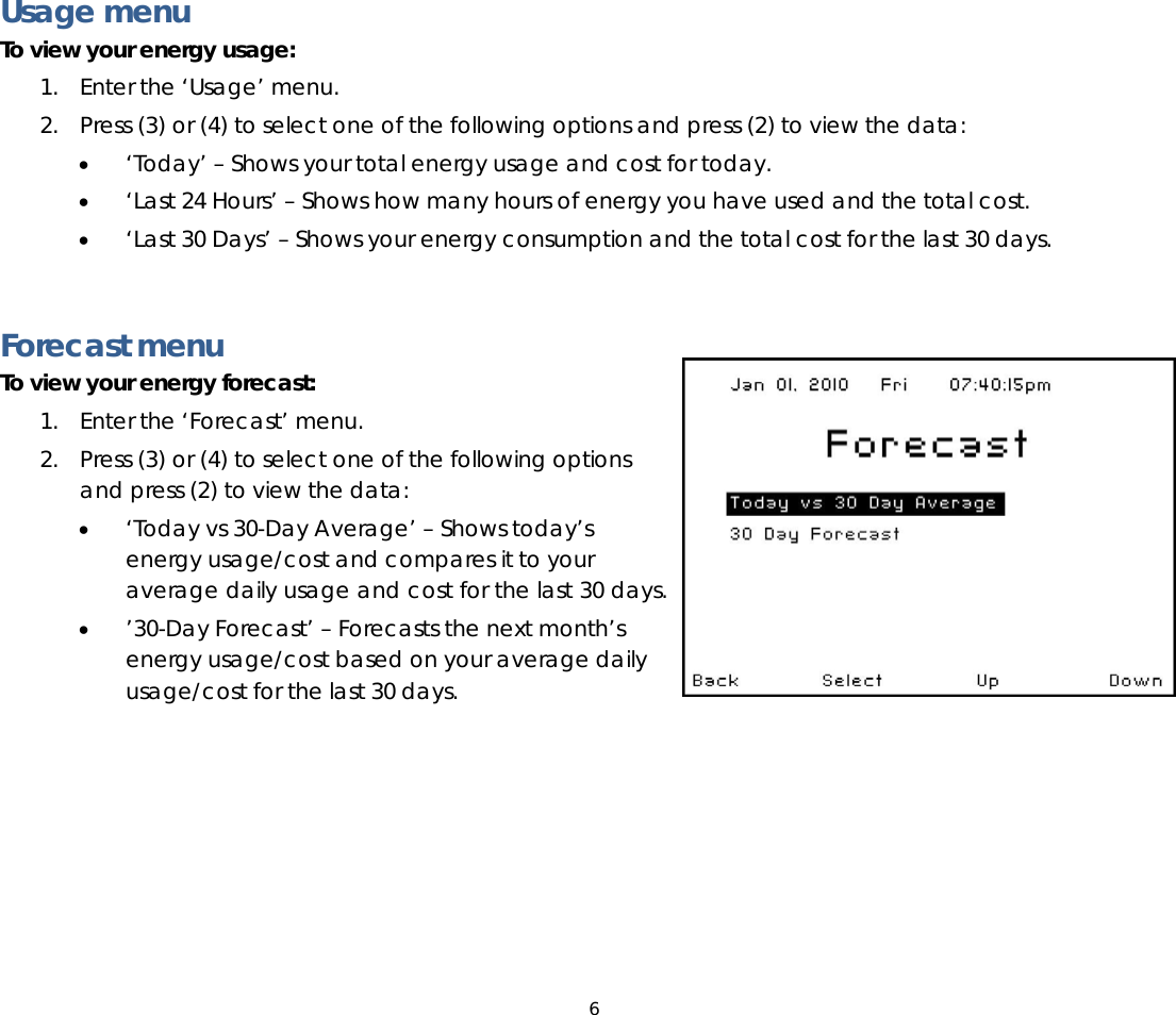 6   Usage menu To view your energy usage: 1. Enter the ‘Usage’ menu.  2. Press (3) or (4) to select one of the following options and press (2) to view the data: • ‘Today’ – Shows your total energy usage and cost for today. • ‘Last 24 Hours’ – Shows how many hours of energy you have used and the total cost. • ‘Last 30 Days’ – Shows your energy consumption and the total cost for the last 30 days.   Forecast menu To view your energy forecast:  1. Enter the ‘Forecast’ menu.  2. Press (3) or (4) to select one of the following options and press (2) to view the data: • ‘Today vs 30-Day Average’ – Shows today’s energy usage/cost and compares it to your average daily usage and cost for the last 30 days. • ’30-Day Forecast’ – Forecasts the next month’s energy usage/cost based on your average daily usage/cost for the last 30 days.  