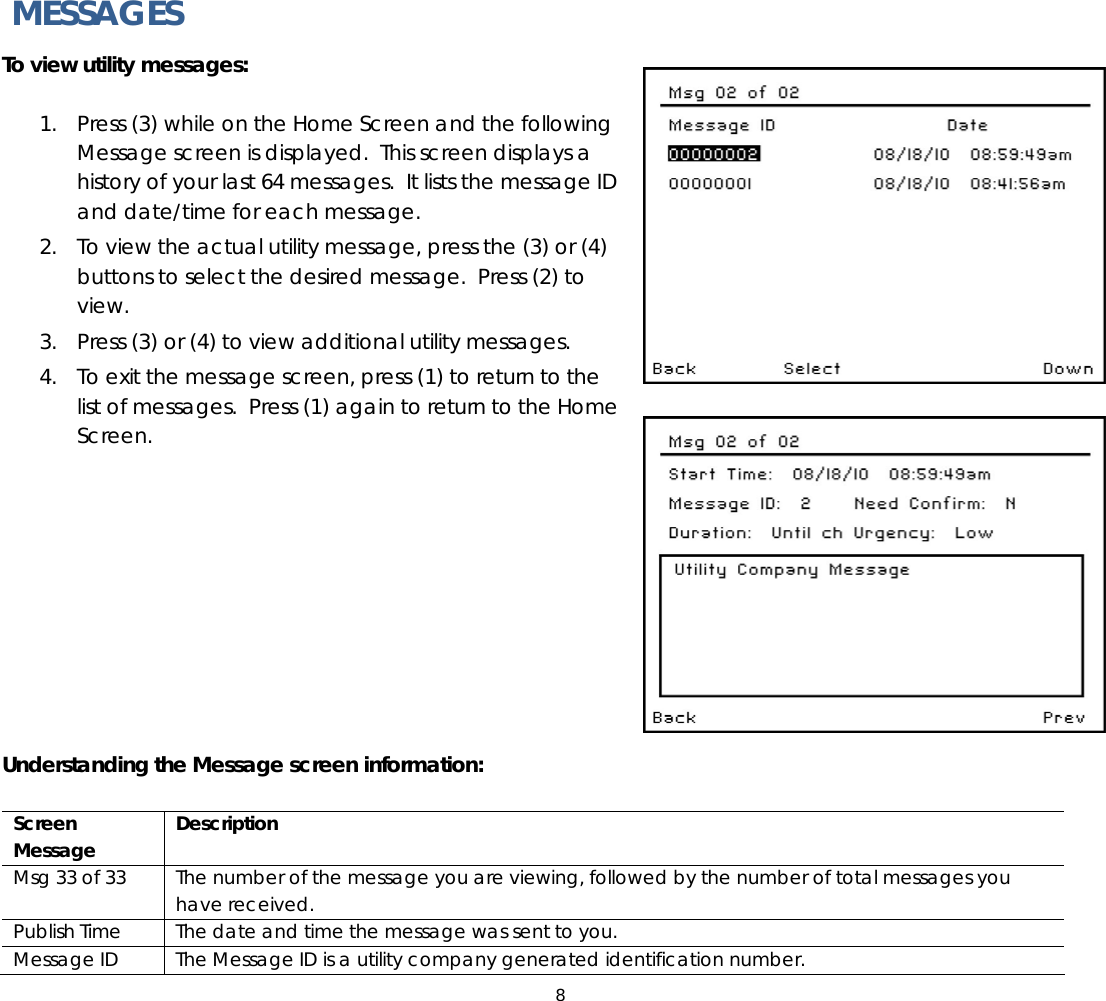 8   MESSAGES To view utility messages:   1. Press (3) while on the Home Screen and the following Message screen is displayed.  This screen displays a history of your last 64 messages.  It lists the message ID and date/time for each message.   2. To view the actual utility message, press the (3) or (4) buttons to select the desired message.  Press (2) to view. 3. Press (3) or (4) to view additional utility messages. 4. To exit the message screen, press (1) to return to the list of messages.  Press (1) again to return to the Home Screen.           Understanding the Message screen information:  Screen Message  Description Msg 33 of 33  The number of the message you are viewing, followed by the number of total messages you have received. Publish Time  The date and time the message was sent to you. Message ID  The Message ID is a utility company generated identification number.  