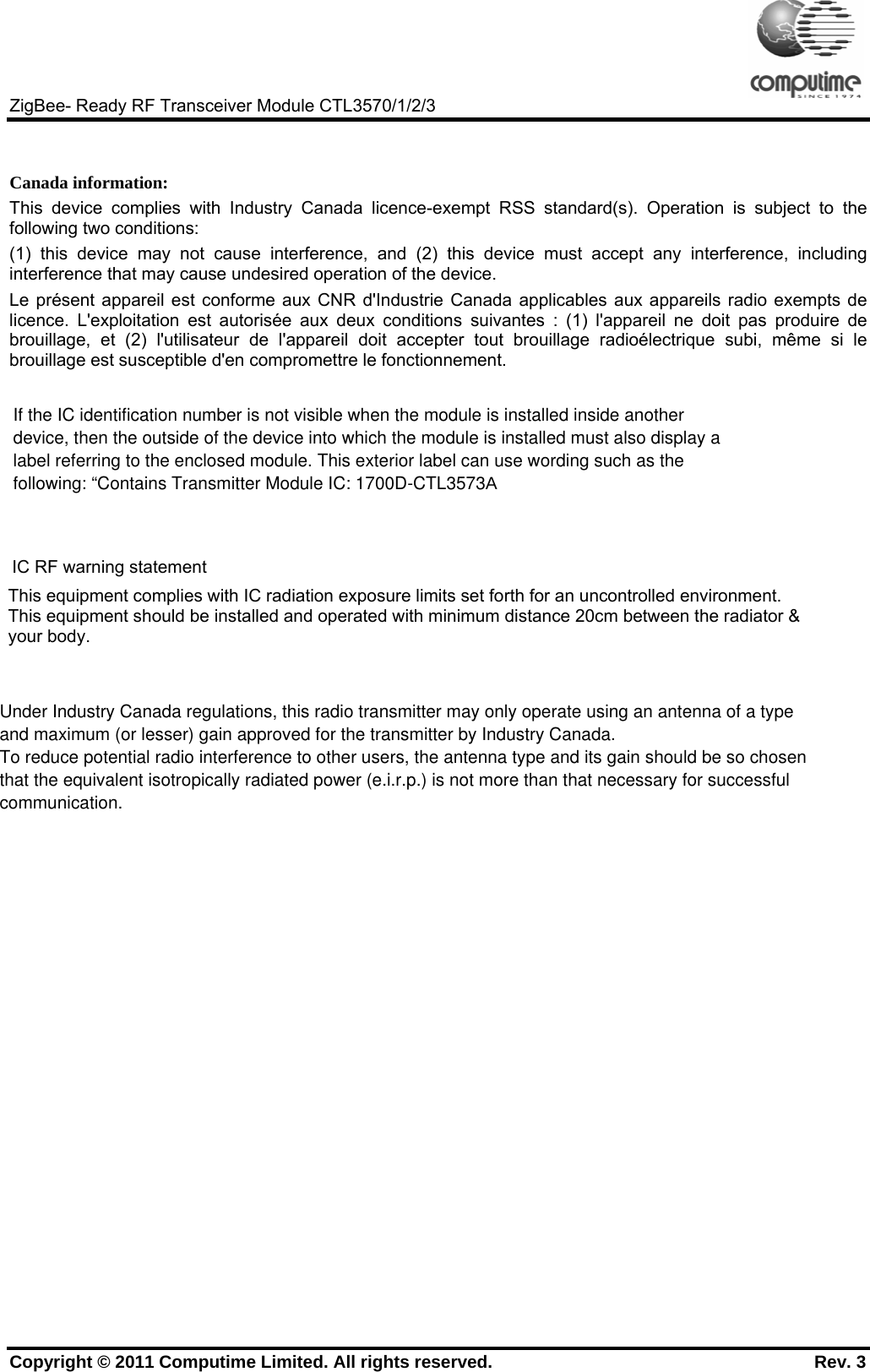     ZigBee- Ready RF Transceiver Module CTL3570/1/2/3 Copyright © 2011 Computime Limited. All rights reserved.                                                       Rev. 3   Canada information: This device complies with Industry Canada licence-exempt RSS standard(s). Operation is subject to the following two conditions: (1) this device may not cause interference, and (2) this device must accept any interference, including interference that may cause undesired operation of the device. Le présent appareil est conforme aux CNR d&apos;Industrie Canada applicables aux appareils radio exempts de licence. L&apos;exploitation est autorisée aux deux conditions suivantes : (1) l&apos;appareil ne doit pas produire de brouillage, et (2) l&apos;utilisateur de l&apos;appareil doit accepter tout brouillage radioélectrique subi, même si le brouillage est susceptible d&apos;en compromettre le fonctionnement.  IC RF warning statement  This equipment complies with IC radiation exposure limits set forth for an uncontrolled environment.                This equipment should be installed and operated with minimum distance 20cm between the radiator &amp;            your body.   If the IC identification number is not visible when the module is installed inside anotherdevice, then the outside of the device into which the module is installed must also display alabel referring to the enclosed module. This exterior label can use wording such as thefollowing: “Contains Transmitter Module IC: 1700D-CTL3573AUnder Industry Canada regulations, this radio transmitter may only operate using an antenna of a typeand maximum (or lesser) gain approved for the transmitter by Industry Canada.To reduce potential radio interference to other users, the antenna type and its gain should be so chosenthat the equivalent isotropically radiated power (e.i.r.p.) is not more than that necessary for successfulcommunication.