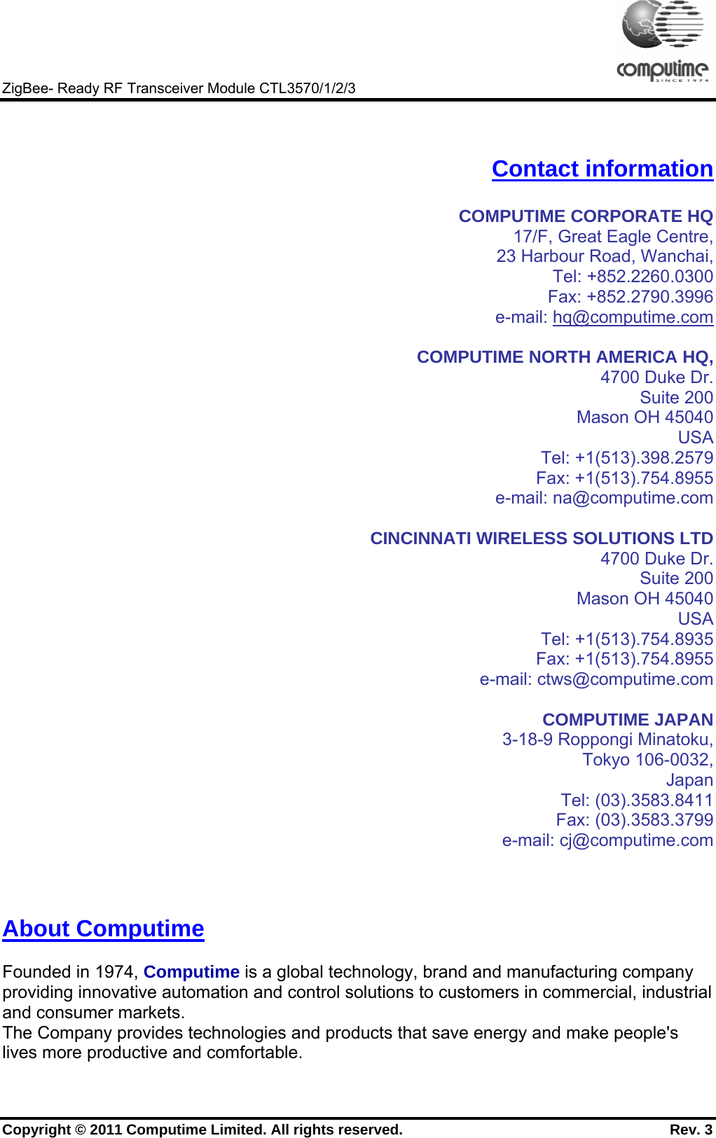     ZigBee- Ready RF Transceiver Module CTL3570/1/2/3 Copyright © 2011 Computime Limited. All rights reserved.                                                       Rev. 3   Contact information  COMPUTIME CORPORATE HQ 17/F, Great Eagle Centre, 23 Harbour Road, Wanchai, Tel: +852.2260.0300 Fax: +852.2790.3996 e-mail: hq@computime.com  COMPUTIME NORTH AMERICA HQ,  4700 Duke Dr. Suite 200 Mason OH 45040 USA  Tel: +1(513).398.2579 Fax: +1(513).754.8955 e-mail: na@computime.com   CINCINNATI WIRELESS SOLUTIONS LTD 4700 Duke Dr. Suite 200 Mason OH 45040 USA Tel: +1(513).754.8935 Fax: +1(513).754.8955 e-mail: ctws@computime.com  COMPUTIME JAPAN 3-18-9 Roppongi Minatoku, Tokyo 106-0032, Japan Tel: (03).3583.8411 Fax: (03).3583.3799 e-mail: cj@computime.com    About Computime  Founded in 1974, Computime is a global technology, brand and manufacturing company providing innovative automation and control solutions to customers in commercial, industrial and consumer markets. The Company provides technologies and products that save energy and make people&apos;s lives more productive and comfortable. 