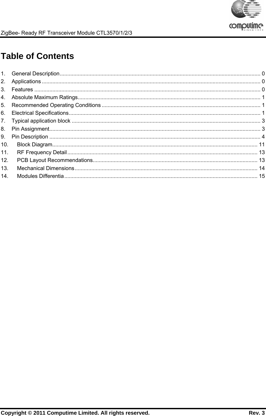     ZigBee- Ready RF Transceiver Module CTL3570/1/2/3 Copyright © 2011 Computime Limited. All rights reserved.                                                       Rev. 3   Table of Contents  1. General Description...................................................................................................................................... 0 2. Applications .................................................................................................................................................. 0 3. Features ....................................................................................................................................................... 0 4. Absolute Maximum Ratings.......................................................................................................................... 1 5. Recommended Operating Conditions .......................................................................................................... 1 6. Electrical Specifications................................................................................................................................ 1 7. Typical application block .............................................................................................................................. 3 8. Pin Assignment............................................................................................................................................. 3 9. Pin Description ............................................................................................................................................. 4 10. Block Diagram......................................................................................................................................... 11 11. RF Frequency Detail............................................................................................................................... 13 12. PCB Layout Recommendations.............................................................................................................. 13 13. Mechanical Dimensions.......................................................................................................................... 14 14. Modules Differentia................................................................................................................................. 15  