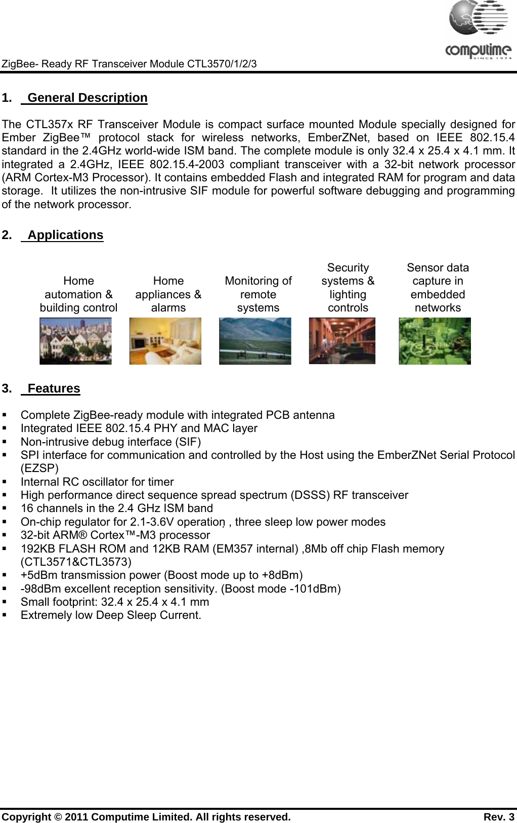     ZigBee- Ready RF Transceiver Module CTL3570/1/2/3 Copyright © 2011 Computime Limited. All rights reserved.                                                       Rev. 3 1.    General Description The CTL357x RF Transceiver Module is compact surface mounted Module specially designed for Ember ZigBee™ protocol stack for wireless networks, EmberZNet, based on IEEE 802.15.4 standard in the 2.4GHz world-wide ISM band. The complete module is only 32.4 x 25.4 x 4.1 mm. It integrated a 2.4GHz, IEEE 802.15.4-2003 compliant transceiver with a 32-bit network processor (ARM Cortex-M3 Processor). It contains embedded Flash and integrated RAM for program and data storage.  It utilizes the non-intrusive SIF module for powerful software debugging and programming of the network processor. 2.    Applications Home automation &amp; building controlHome appliances &amp; alarms Monitoring of remote systems Security systems &amp; lighting controls Sensor data capture in embedded networks         3.    Features   Complete ZigBee-ready module with integrated PCB antenna   Integrated IEEE 802.15.4 PHY and MAC layer   Non-intrusive debug interface (SIF)    SPI interface for communication and controlled by the Host using the EmberZNet Serial Protocol (EZSP)    Internal RC oscillator for timer   High performance direct sequence spread spectrum (DSSS) RF transceiver   16 channels in the 2.4 GHz ISM band   On-chip regulator for 2.1-3.6V operation , three sleep low power modes   32-bit ARM® Cortex™-M3 processor   192KB FLASH ROM and 12KB RAM (EM357 internal) ,8Mb off chip Flash memory (CTL3571&amp;CTL3573)    +5dBm transmission power (Boost mode up to +8dBm)   -98dBm excellent reception sensitivity. (Boost mode -101dBm)   Small footprint: 32.4 x 25.4 x 4.1 mm   Extremely low Deep Sleep Current.         
