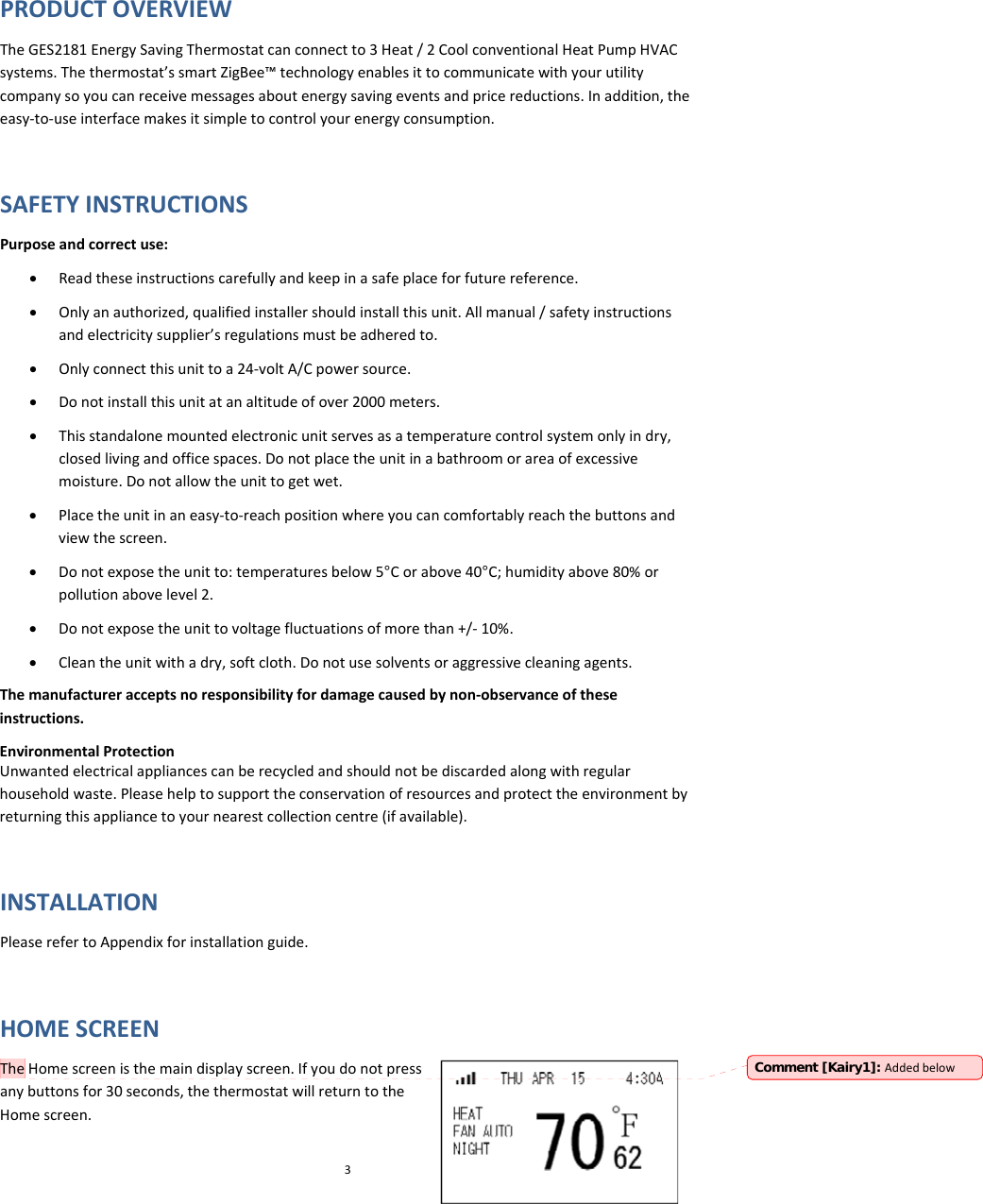 PRODUCTOVERVIEWTheGES2181EnergySavingThermostatcanconnectto3Heat/2CoolconventionalHeatPumpHVACsystems.Thethermostat’ssmartZigBee™technologyenablesittocommunicatewithyourutilitycompanysoyoucanreceivemessagesaboutenergysavingeventsandpricereductions.Inaddition,theeasy‐to‐useinterfacemakesitsimpletocontrolyourenergyconsumption.SAFETYINSTRUCTIONSPurposeandcorrectuse:• Readtheseinstructionscarefullyandkeepinasafeplaceforfuturereference.• Onlyanauthorized,qualifiedinstallershouldinstallthisunit.Allmanual/safetyinstructionsandelectricitysupplier’sregulationsmustbeadheredto.• Onlyconnectthisunittoa24‐voltA/Cpowersource.• Donotinstallthisunitatanaltitudeofover2000meters.• Thisstandalonemountedelectronicunitservesasatemperaturecontrolsystemonlyindry,closedlivingandofficespaces.Donotplacetheunitinabathroomorareaofexcessivemoisture.Donotallowtheunittogetwet.• Placetheunitinaneasy‐to‐reachpositionwhereyoucancomfortablyreachthebuttonsandviewthescreen.• Donotexposetheunitto:temperaturesbelow5°Corabove40°C;humidityabove80%orpollutionabovelevel2.• Donotexposetheunittovoltagefluctuationsofmorethan+/‐10%.• Cleantheunitwithadry,softcloth.Donotusesolventsoraggressivecleaningagents.Themanufactureracceptsnoresponsibilityfordamagecausedbynon‐observanceoftheseinstructions.EnvironmentalProtectionUnwantedelectricalappliancescanberecycledandshouldnotbediscardedalongwithregularhouseholdwaste.Pleasehelptosupporttheconservationofresourcesandprotecttheenvironmentbyreturningthisappliancetoyournearestcollectioncentre(ifavailable).INSTALLATIONPleaserefertoAppendixforinstallationguide.HOMESCREENTheHomescreenisthemaindisplayscreen.Ifyoudonotpressanybuttonsfor30seconds,thethermostatwillreturntotheHomescreen.3Comment [Kairy1]: Addedbelow