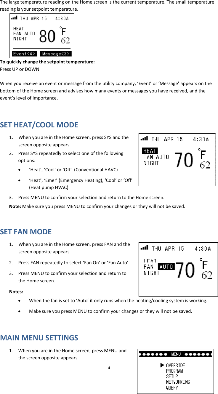 ThelargetemperaturereadingontheHomescreenisthecurrenttemperature.Thesmalltemperaturereadingisyoursetpointtemperature.Toquicklychangethesetpointtemperature:PressUPorDOWN.Whenyoureceiveaneventormessagefromtheutilitycompany,‘Event’or‘Message’appearsonthebottomoftheHomescreenandadviseshowmanyeventsormessagesyouhavereceived,andtheevent’slevelofimportance.SETHEAT/COOLMODE1. WhenyouareintheHomescreen,pressSYSandthescreenoppositeappears.2. PressSYSrepeatedlytoselectoneofthefollowingoptions:• ‘Heat’,‘Cool’or‘Off’(ConventionalHAVC)• ‘Heat’,‘Emer’(EmergencyHeating),‘Cool’or‘Off’(HeatpumpHVAC)3. PressMENUtoconfirmyourselectionandreturntotheHomescreen.Note:MakesureyoupressMENUtoconfirmyourchangesortheywillnotbesaved.SETFANMODE1. WhenyouareintheHomescreen,pressFANandthescreenoppositeappears.2. PressFANrepeatedlytoselect‘FanOn’or‘FanAuto’.3. PressMENUtoconfirmyourselectionandreturntotheHomescreen.Notes:4eheating/coolingsystemisworking.urchangesortheywillnotbesaved.MAINMENUSETTINGSeen,pressMENUandthescreenoppositeappears.• Whenthefanissetto‘Auto’itonlyrunswhenth• MakesureyoupressMENUtoconfirmyo1. WhenyouareintheHomescr