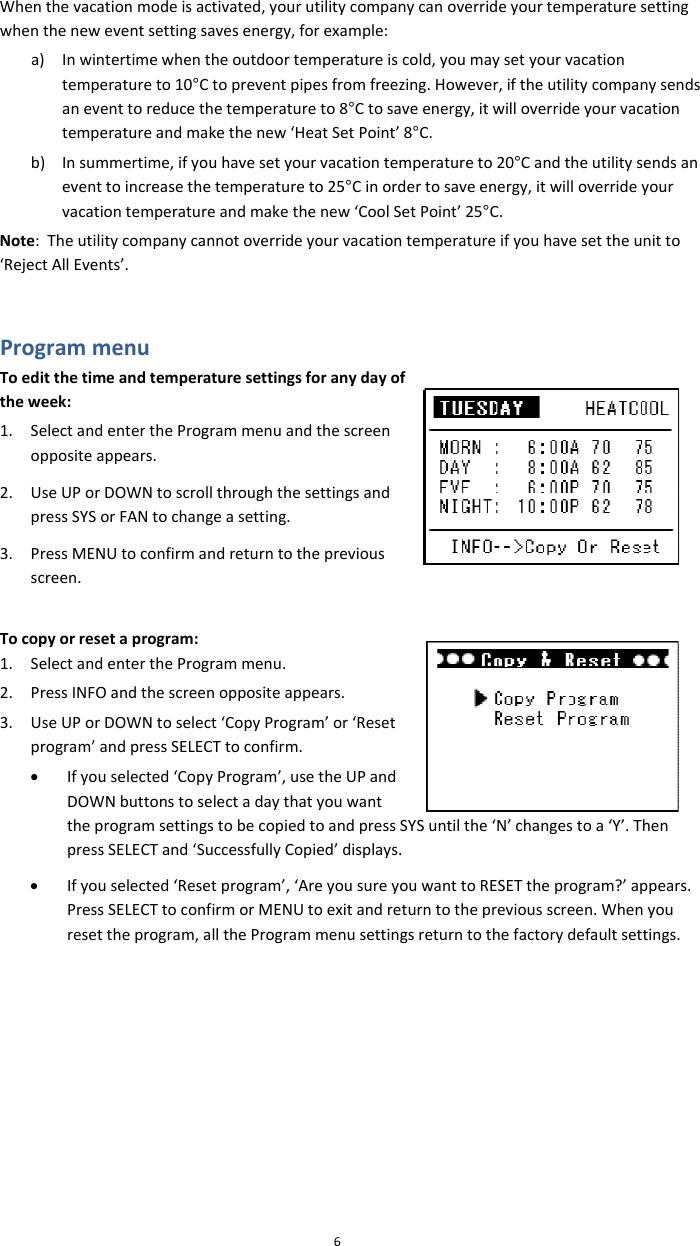 6overrideyourtemperaturesettingwhentheneweventsettingsavesenergy,forexample:a) Inwintertimewhentheoutdoortemperatureiscold,youmaysetyourvacationtemperatureto10°Ctopreventpipesfromfreezing.However,iftheutilitycompanysendsaneventtoreducethetemperatureto8°Ctosaveenergy,itwilloverrideyourvacationtemperatureandmakethenew‘HeatSetPoint’8°C.b) Insummertime,ifyouhavesetyourvacationtemperatureto20°Candtheutilitysendsaneventtoincreasethetemperatureto25°Cinordertosaveenergy,itwilloverrideyourvacationtemperatureandmakethenew‘CoolSetPoint’25°C.Note:Theutilitycompanycannotoverrideyourvacationtemperatureifyouhavesettheunitto‘RejectAllEvents’.ProgrammenuToeditthetimeandtemperaturesettingsforanydayoftheweek:1. SelectandentertheProgrammenuandthescreenoppositeappears.2. UseUPorDOWNtoscrollthroughthesettingsandpressSYSorFANtochangeasetting.3. PressMENUtoconfirmandreturntothepreviousscreen.Tocopyorresetaprogram:1. SelectandentertheProgrammenu.2. PressINFOandthescreenoppositeappears.3. UseUPorDOWNtoselect‘CopyProgram’or‘Resetprogram’andpressSELECTtoconfirm.• Ifyouselected‘CopyProgram’,usetheUPandDOWNbuttonstoselectadaythatyouwanttheprogramsettingstobecopiedtoandpressSYSuntilthe‘N’chapressSELECTand‘SuccessfullyCopied’displays.• Ifyouselected‘Resetprogram’,‘AreyousureyouwanttoRESETthePressSELECTtoconfirmorMENUtoexitandreturntothepreviousresettheprogram,alltheProgrammenusettingsreturntothefactWhenthevacationmodeisactivated,yourutilitycompanycanngestoa‘Y’.Thenprogram?’appears.screen.Whenyouorydefaultsettings.