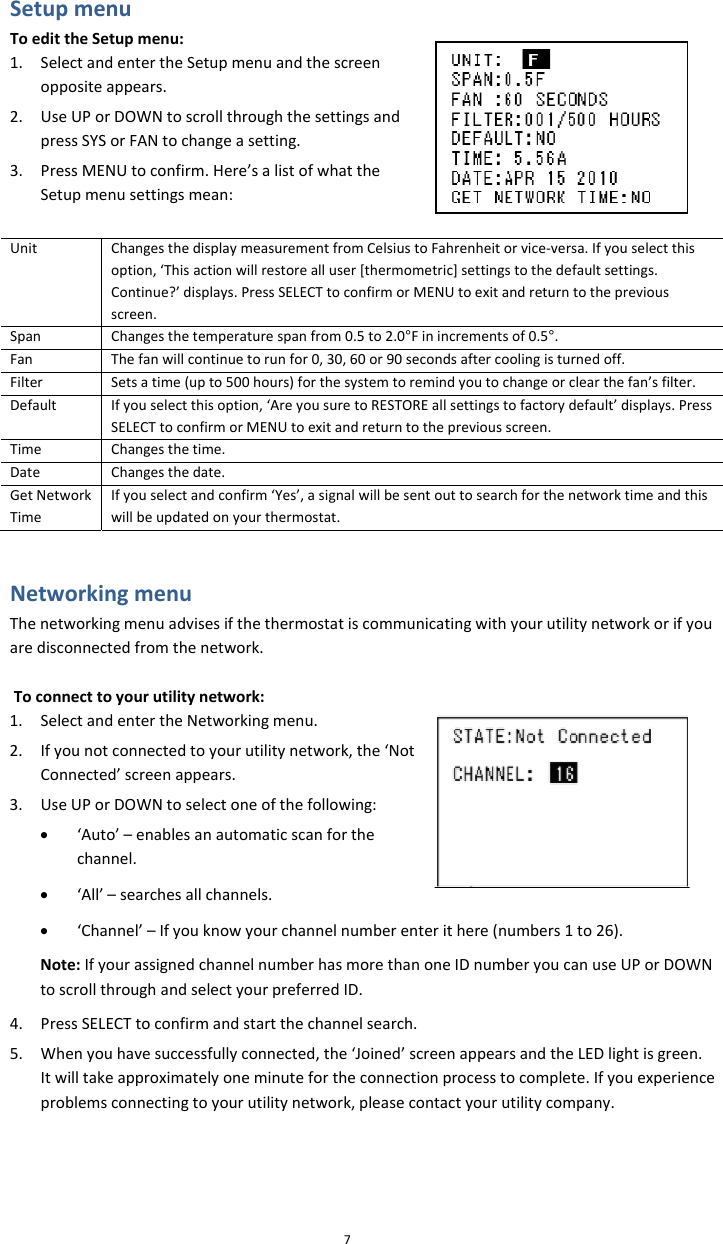 SetupmenuToedittheSetupmenu:7,‘Thisactionwillrestorealluser[thermometric]settingstotheContinue?’displays.PressSELECTtoconfirmorMENUtoexitandretscreen.1. SelectandentertheSetupmenuandthescreenoppositeappears.2. UseUPorDOWNtoscrollthroughthesettingsandpressSYSorFANtochangeasetting.3. PressMENUtoconfirm.Here’salistofwhattheSetupmenusettingsmean:UnitChangesthedisplaymeasurementfromCelsiustoFahrenheitorvice‐versa.Ifyouselectthisoption defaultsettings.urntothepreviousSpanChangesthetemperaturespanfrom0.5to2.0°Finincrementsof0.5°.FanThefanwillcontinuetorunfor0,30,60or90secondsaftercoolingisturnedoff.FilterSetsatime(upto500hours)forthesystemtoremindyoutochangeorclearthefan’sfilter.DefaultIfyouselectthisoption,‘AreyousuretoRESTOREallsettingstofactorydefault’displays.Pressthepreviousscreen.SELECTtoconfirmorMENUtoexitandreturntoTimeChangesthetime.DateChangesthedate.GetNetworkTimeIfyouselectandconfirm‘Yes’,asignalwillbesenwillbeupdatedonyourthermotouttosearchforthenetworktimeandthisstat.Networkingmenusifthethermostatiscommunicatingwithyourutilitynetworkorifyouork,the‘NotNote:IfyourassignedchannelnumberhasmorethanoneIDnumberyoutoscrollthroughandselectyourpreferredID.4. PressSELECTtoconfirmandstartthechannelsearch.5. Whenyouhavesuccessfullyconnected,the‘Joined’screenappearsandItwilltakeapproximatelyoneminutefortheconnectionprocesstocomplproblemsconnectingtoyourutilitynetwork,pleasecontactyourutilityThenetworkingmenuadvisearedisconnectedfromthenetwork.Toconnecttoyourutilitynetwork:1. SelectandentertheNetworkingmenu.2. IfyounotconnectedtoyourutilitynetwConnected’screenappears.3. UseUPorDOWNtoselectoneofthefollowing:• ‘Auto’–enablesanautomaticscanforthechannel.• ‘All’–searchesallchannels.• ‘Channel’–Ifyouknowyourchannelnumberenterithere(numbers1to26).canuseUPorDOWNtheLEDlightisgreen.ete.Ifyouexperiencecompany.