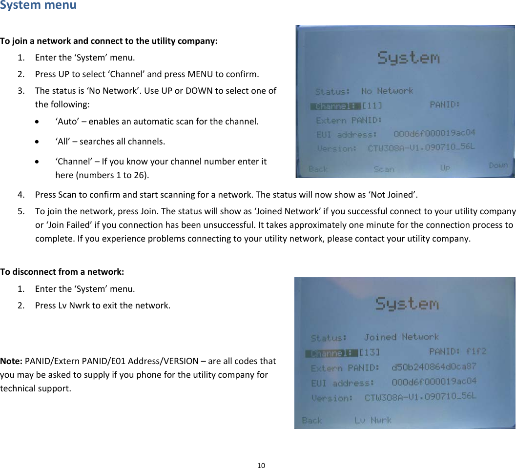 SystemmenuTojoinanetworkandconnecttotheutilitycompany:1. Enterthe‘System’menu.2. PressUPtoselect‘Channel’andpressMENUtoconfirm.3. Thestatusis‘NoNetwork’.UseUPorDOWNtoselectoneofthefollowing:• ‘Auto’–enablesanautomaticscanforthechannel.• ‘All’–searchesallchannels.• ‘Channel’–Ifyouknowyourchannelnumberenterithere(numbers1to26).4. PressScantoconfirmandstartscanningforanetwork.Thestatuswillnowshowas‘NotJoined’.5. Tojointhenetwork,pressJoin.Thestatuswillshowas‘JoinedNetwork’ifyousuccessfulconnecttoyourutilitycompanyor‘JoinFailed’ifyouconnectionhasbeenunsuccessful.Ittakesapproximatelyoneminutefortheconnectionprocesstocomplete.Ifyouexperienceproblemsconnectingtoyourutilitynetwork,pleasecontactyourutilitycompany.Todisconnectfromanetwork:1. Enterthe‘System’menu.2. PressLvNwrktoexitthenetwork.Note:PANID/ExternPANID/E01Address/VERSION–areallcodesthatyoumaybeaskedtosupplyifyouphonefortheutilitycompanyfortechnicalsupport.10