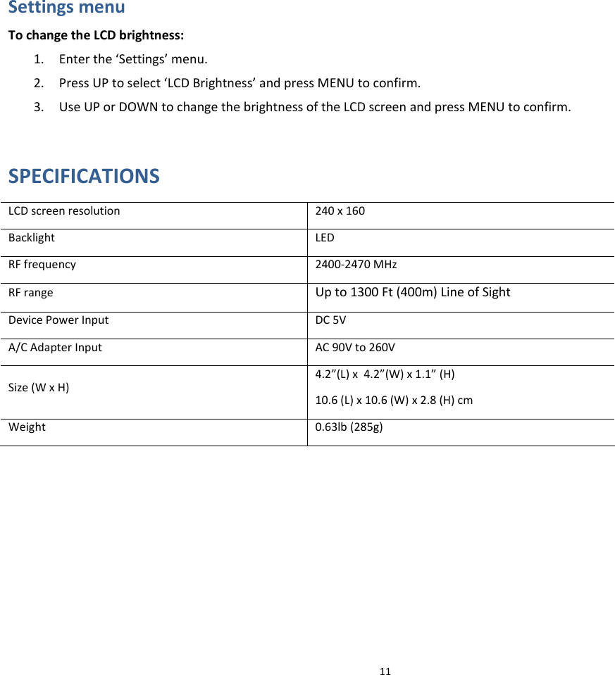 11SettingsmenuTochangetheLCDbrightness:1. Enterthe‘Settings’menu.2. PressUPtoselect‘LCDBrightness’andpressMENUtoconfirm.3. UseUPorDOWNtochangethebrightnessoftheLCDscreenandpressMENUtoconfirm.SPECIFICATIONSLCDscreenresolution240x160BacklightLEDRFfrequency2400‐2470MHzRFrangeUpto1300Ft(400m)LineofSightDevicePowerInputDC5VA/CAdapterInputAC90Vto260VSize(WxH)4.2”(L)x4.2”(W)x1.1”(H)10.6(L)x10.6(W)x2.8(H)cmWeight0.63lb(285g)