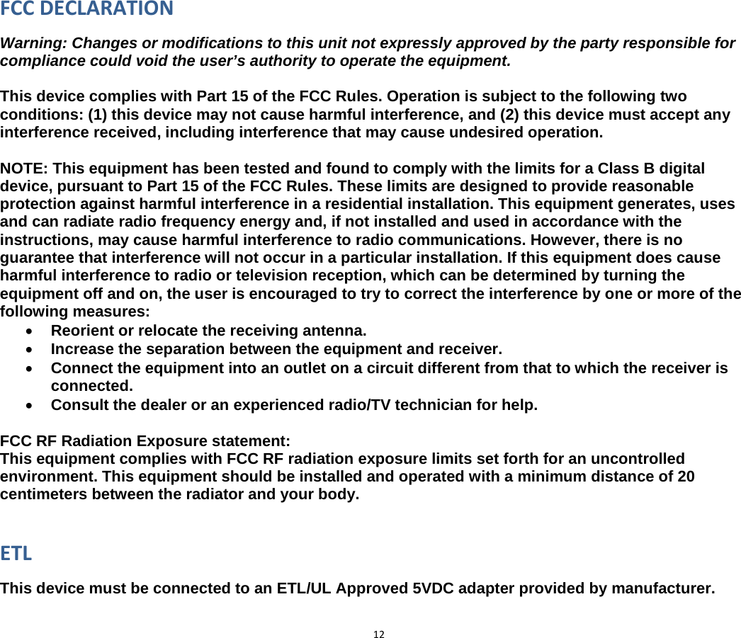 12FCCDECLARATIONWarning: Changes or modifications to this unit not expressly approved by the party responsible for compliance could void the user’s authority to operate the equipment.  This device complies with Part 15 of the FCC Rules. Operation is subject to the following two conditions: (1) this device may not cause harmful interference, and (2) this device must accept any interference received, including interference that may cause undesired operation.  NOTE: This equipment has been tested and found to comply with the limits for a Class B digital device, pursuant to Part 15 of the FCC Rules. These limits are designed to provide reasonable protection against harmful interference in a residential installation. This equipment generates, uses and can radiate radio frequency energy and, if not installed and used in accordance with the instructions, may cause harmful interference to radio communications. However, there is no guarantee that interference will not occur in a particular installation. If this equipment does cause harmful interference to radio or television reception, which can be determined by turning the equipment off and on, the user is encouraged to try to correct the interference by one or more of the following measures: • Reorient or relocate the receiving antenna. • Increase the separation between the equipment and receiver. • Connect the equipment into an outlet on a circuit different from that to which the receiver is connected. • Consult the dealer or an experienced radio/TV technician for help.  FCC RF Radiation Exposure statement: This equipment complies with FCC RF radiation exposure limits set forth for an uncontrolled environment. This equipment should be installed and operated with a minimum distance of 20 centimeters between the radiator and your body.   ETLThis device must be connected to an ETL/UL Approved 5VDC adapter provided by manufacturer. 