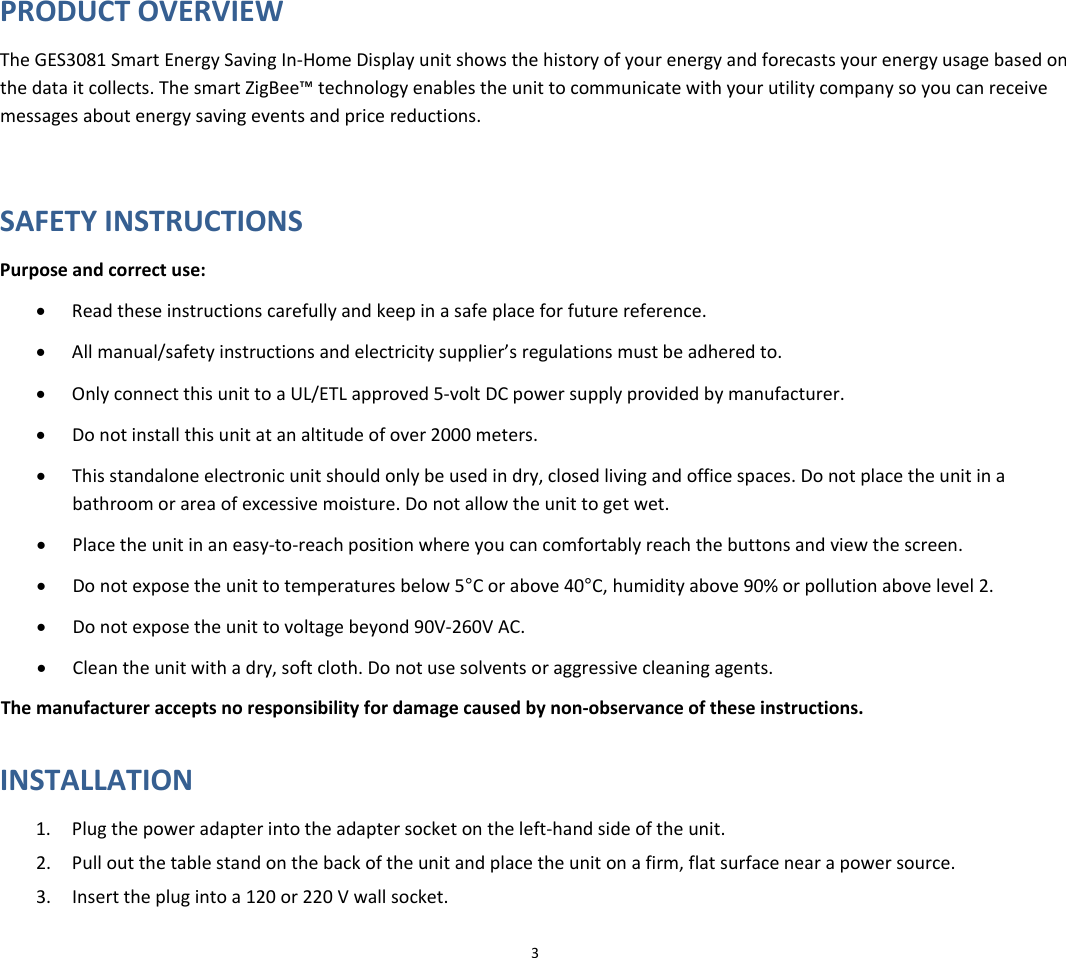 3PRODUCTOVERVIEWTheGES3081SmartEnergySavingIn‐HomeDisplayunitshowsthehistoryofyourenergyandforecastsyourenergyusagebasedonthedataitcollects.ThesmartZigBee™technologyenablestheunittocommunicatewithyourutilitycompanysoyoucanreceivemessagesaboutenergysavingeventsandpricereductions.SAFETYINSTRUCTIONSPurposeandcorrectuse:• Readtheseinstructionscarefullyandkeepinasafeplaceforfuturereference.• Allmanual/safetyinstructionsandelectricitysupplier’sregulationsmustbeadheredto.• OnlyconnectthisunittoaUL/ETLapproved5‐voltDCpowersupplyprovidedbymanufacturer.• Donotinstallthisunitatanaltitudeofover2000meters.• Thisstandaloneelectronicunitshouldonlybeusedindry,closedlivingandofficespaces.Donotplacetheunitinabathroomorareaofexcessivemoisture.Donotallowtheunittogetwet.• Placetheunitinaneasy‐to‐reachpositionwhereyoucancomfortablyreachthebuttonsandviewthescreen.• Donotexposetheunittotemperaturesbelow5°Corabove40°C,humidityabove90%orpollutionabovelevel2.• Donotexposetheunittovoltagebeyond90V‐260VAC.• Cleantheunitwithadry,softcloth.Donotusesolventsoraggressivecleaningagents.Themanufactureracceptsnoresponsibilityfordamagecausedbynon‐observanceoftheseinstructions.INSTALLATION1. Plugthepoweradapterintotheadaptersocketontheleft‐handsideoftheunit.2. Pulloutthetablestandonthebackoftheunitandplacetheunitonafirm,flatsurfacenearapowersource.3. Inserttheplugintoa120or220Vwallsocket.