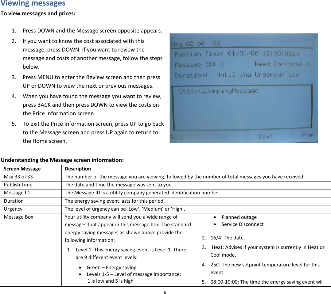 ViewingmessagesToviewmessagesandprices:1. PressDOWNandtheMessagescreenoppositeappears.2. Ifyouwanttoknowthecostassociatedwiththismessage,pressDOWN.Ifyouwanttoreviewthemessageandcostsofanothermessage,followthestepsbelow.3. PressMENUtoentertheReviewscreenandthenpressUPorDOWNtoviewthenextorpreviousmessages.4. Whenyouhavefoundthemessageyouwanttoreview,pressBACKandthenpressDOWNtoviewthecostsonthePriceInformationscreen.5. ToexitthePriceInformationscreen,pressUPtogobacktotheMessagescreenandpressUPagaintoreturntotheHomescreen.UnderstandingtheMessagescreeninformation:ScreenMessageDescriptionMsg33of33Thenumberofthemessageyouareviewing,followedbythenumberoftotalmessagesyouhavereceived.PublishTimeThedateandtimethemessagewassenttoyou.MessageIDTheMessageIDisautilitycompanygeneratedidentificationnumber.DurationTheenergysavingeventlastsforthisperiod.UrgencyThelevelofurgencycanbe‘Low’,‘Medium’or‘High’.MessageBoxYourutilitycompanywillsendyouawiderangeofmessagesthatappearinthismessagebox.Thestandardenergysavingmessagesasshownaboveprovidethefollowinginformation:1. Level1:ThisenergysavingeventisLevel1.Thereare9differenteventlevels:• Green–Energysaving• Levels1‐5–Levelofmessageimportance;1islowand5ishigh• Plannedoutage• ServiceDisconnect2. 16/4:Thedate.3. Heat:AdvisesifyoursystemiscurrentlyinHeatorCoolmode.4. 25C:Thenewsetpointtemperaturelevelforthisevent.5. 08:00‐10:00:Thetimetheenergysavingeventwill6
