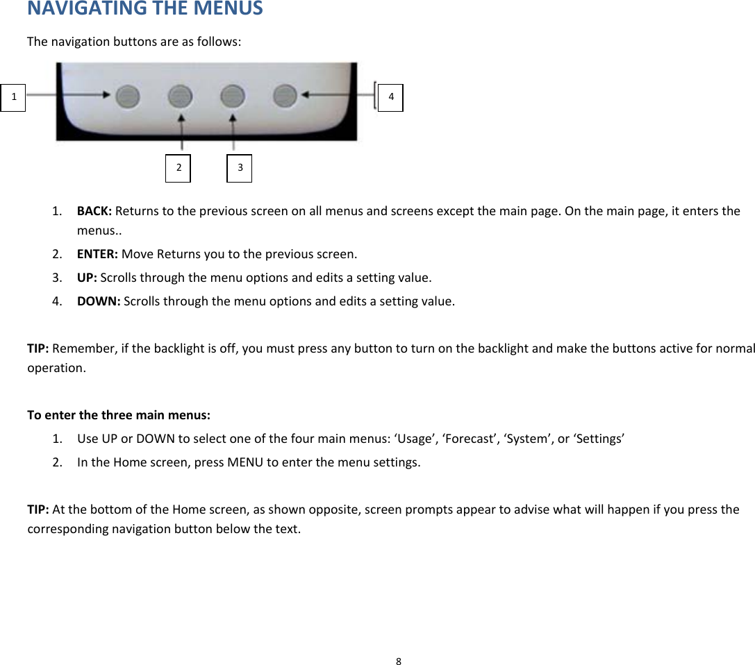NAVIGATINGTHEMENUSThenavigationbuttonsareasfollows:14231. BACK:Returnstothepreviousscreenonallmenusandscreensexceptthemainpage.Onthemainpage,itentersthemenus..2. ENTER:MoveReturnsyoutothepreviousscreen.3. UP:Scrollsthroughthemenuoptionsandeditsasettingvalue.4. DOWN:Scrollsthroughthemenuoptionsandeditsasettingvalue.TIP:Remember,ifthebacklightisoff,youmustpressanybuttontoturnonthebacklightandmakethebuttonsactivefornormaloperation.Toenterthethreemainmenus:1. UseUPorDOWNtoselectoneofthefourmainmenus:‘Usage’,‘Forecast’,‘System’,or‘Settings’2. IntheHomescreen,pressMENUtoenterthemenusettings.TIP:AtthebottomoftheHomescreen,asshownopposite,screenpromptsappeartoadvisewhatwillhappenifyoupressthecorrespondingnavigationbuttonbelowthetext.8