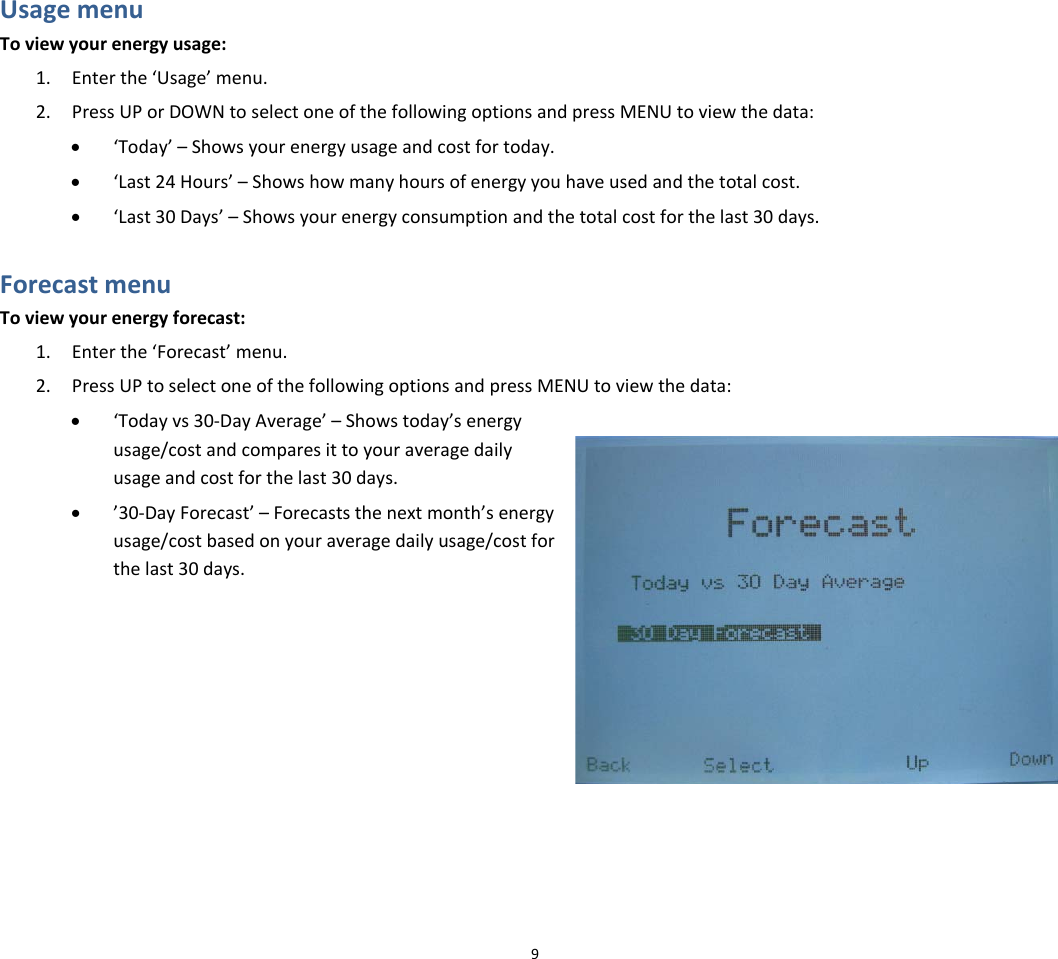 UsagemenuToviewyourenergyusage:1. Enterthe‘Usage’menu.2. PressUPorDOWNtoselectoneofthefollowingoptionsandpressMENUtoviewthedata:• ‘Today’–Showsyourenergyusageandcostfortoday.• ‘Last24Hours’–Showshowmanyhoursofenergyyouhaveusedandthetotalcost.• ‘Last30Days’–Showsyourenergyconsumptionandthetotalcostforthelast30days. ForecastmenuToviewyourenergyforecast:1. Enterthe‘Forecast’menu.2. PressUPtoselectoneofthefollowingoptionsandpressMENUtoviewthedata:• ‘Todayvs30‐DayAverage’–Showstoday’senergyusage/costandcomparesittoyouraveragedailyusageandcostforthelast30days.• ’30‐DayForecast’–Forecaststhenextmonth’senergyusage/costbasedonyouraveragedailyusage/costforthelast30days.9