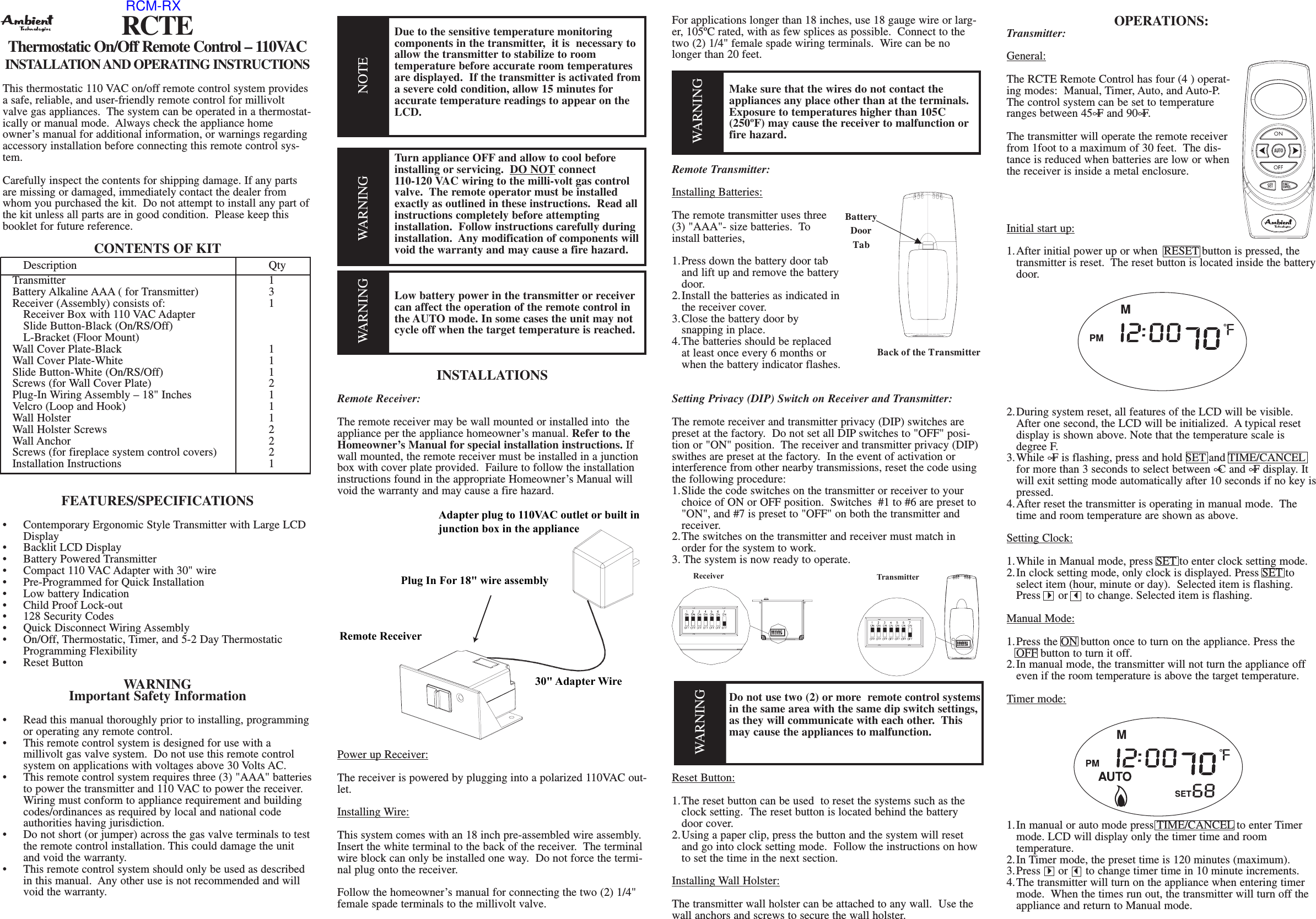 RCTEThermostatic On/Off Remote Control – 110VACINSTALLATION AND OPERATING INSTRUCTIONSThis thermostatic 110 VAC on/off remote control system providesa safe, reliable, and user-friendly remote control for millivoltvalve gas appliances.  The system can be operated in a thermostat-ically or manual mode.  Always check the appliance homeowner’s manual for additional information, or warnings regardingaccessory installation before connecting this remote control sys-tem.Carefully inspect the contents for shipping damage. If any partsare missing or damaged, immediately contact the dealer fromwhom you purchased the kit.  Do not attempt to install any part ofthe kit unless all parts are in good condition.  Please keep thisbooklet for future reference.CONTENTS OF KITDescription QtyTransmitter 1Battery Alkaline AAA ( for Transmitter) 3Receiver (Assembly) consists of: 1Receiver Box with 110 VAC AdapterSlide Button-Black (On/RS/Off)L-Bracket (Floor Mount)Wall Cover Plate-Black 1Wall Cover Plate-White 1Slide Button-White (On/RS/Off) 1Screws (for Wall Cover Plate) 2Plug-In Wiring Assembly – 18&quot; Inches 1Velcro (Loop and Hook) 1Wall Holster 1Wall Holster Screws 2Wall Anchor 2Screws (for fireplace system control covers) 2Installation Instructions  1FEATURES/SPECIFICATIONS•  Contemporary Ergonomic Style Transmitter with Large LCD Display•  Backlit LCD Display•  Battery Powered Transmitter•  Compact 110 VAC Adapter with 30&quot; wire•  Pre-Programmed for Quick Installation•  Low battery Indication•  Child Proof Lock-out•  128 Security Codes•  Quick Disconnect Wiring Assembly•  On/Off, Thermostatic, Timer, and 5-2 Day Thermostatic Programming Flexibility•  Reset ButtonWARNINGImportant Safety Information•  Read this manual thoroughly prior to installing, programming or operating any remote control.•  This remote control system is designed for use with a millivolt gas valve system.  Do not use this remote control system on applications with voltages above 30 Volts AC.•  This remote control system requires three (3) &quot;AAA&quot; batteriesto power the transmitter and 110 VAC to power the receiver.  Wiring must conform to appliance requirement and building codes/ordinances as required by local and national code authorities having jurisdiction.•  Do not short (or jumper) across the gas valve terminals to testthe remote control installation. This could damage the unit and void the warranty.•  This remote control system should only be used as described in this manual.  Any other use is not recommended and will void the warranty.Due to the sensitive temperature monitoring components in the transmitter,  it is  necessary to allow the transmitter to stabilize to room temperature before accurate room temperatures are displayed.  If the transmitter is activated from a severe cold condition, allow 15 minutes foraccurate temperature readings to appear on the LCD.Turn appliance OFF and allow to cool before installing or servicing.  DO NOT connect110-120 VAC wiring to the milli-volt gas control valve.  The remote operator must be installed exactly as outlined in these instructions.  Read all instructions completely before attempting installation.  Follow instructions carefully during installation.  Any modification of components will void the warranty and may cause a fire hazard.Low battery power in the transmitter or receivercan affect the operation of the remote control in the AUTO mode. In some cases the unit may not cycle off when the target temperature is reached.INSTALLATIONSRemote Receiver:The remote receiver may be wall mounted or installed into  theappliance per the appliance homeowner’s manual. Refer to theHomeowner’s Manual for special installation instructions. Ifwall mounted, the remote receiver must be installed in a junctionbox with cover plate provided.  Failure to follow the installationinstructions found in the appropriate Homeowner’s Manual willvoid the warranty and may cause a fire hazard.Power up Receiver:The receiver is powered by plugging into a polarized 110VAC out-let.Installing Wire:This system comes with an 18 inch pre-assembled wire assembly.Insert the white terminal to the back of the receiver.  The terminalwire block can only be installed one way.  Do not force the termi-nal plug onto the receiver.  Follow the homeowner’s manual for connecting the two (2) 1/4&quot;female spade terminals to the millivolt valve.  For applications longer than 18 inches, use 18 gauge wire or larg-er, 105ºC rated, with as few splices as possible.  Connect to thetwo (2) 1/4&quot; female spade wiring terminals.  Wire can be nolonger than 20 feet.Make sure that the wires do not contact the appliances any place other than at the terminals.  Exposure to temperatures higher than 105C (250ºF) may cause the receiver to malfunction orfire hazard.Remote Transmitter:Installing Batteries:The remote transmitter uses three(3) &quot;AAA&quot;- size batteries.  Toinstall batteries,1.Press down the battery door tab and lift up and remove the batterydoor.2.Install the batteries as indicated inthe receiver cover.3.Close the battery door by snapping in place.4.The batteries should be replaced at least once every 6 months or when the battery indicator flashes.Setting Privacy (DIP) Switch on Receiver and Transmitter:The remote receiver and transmitter privacy (DIP) switches arepreset at the factory.  Do not set all DIP switches to &quot;OFF&quot; posi-tion or &quot;ON&quot; position.  The receiver and transmitter privacy (DIP)swithes are preset at the factory.  In the event of activation orinterference from other nearby transmissions, reset the code usingthe following procedure:1.Slide the code switches on the transmitter or receiver to your choice of ON or OFF position.  Switches  #1 to #6 are preset to &quot;ON&quot;, and #7 is preset to &quot;OFF&quot; on both the transmitter and receiver.2.The switches on the transmitter and receiver must match in order for the system to work.3. The system is now ready to operate.Do not use two (2) or more  remote control systemsin the same area with the same dip switch settings,as they will communicate with each other.  This may cause the appliances to malfunction.Reset Button:1.The reset button can be used  to reset the systems such as the clock setting.  The reset button is located behind the battery door cover. 2.Using a paper clip, press the button and the system will reset and go into clock setting mode.  Follow the instructions on how to set the time in the next section.Installing Wall Holster:The transmitter wall holster can be attached to any wall.  Use thewall anchors and screws to secure the wall holster. OPERATIONS:Transmitter:General:The RCTE Remote Control has four (4 ) operat-ing modes:  Manual, Timer, Auto, and Auto-P.The control system can be set to temperatureranges between 45∞F and 90∞F.The transmitter will operate the remote receiverfrom 1foot to a maximum of 30 feet.  The dis-tance is reduced when batteries are low or whenthe receiver is inside a metal enclosure.Initial start up:1.After initial power up or when  RESET button is pressed, the transmitter is reset.  The reset button is located inside the batterydoor.2.During system reset, all features of the LCD will be visible. After one second, the LCD will be initialized.  Atypical reset display is shown above. Note that the temperature scale is degree F. 3.While ∞F is flashing, press and hold SET and TIME/CANCELfor more than 3 seconds to select between ∞C and ∞F display. It will exit setting mode automatically after 10 seconds if no key ispressed.4.After reset the transmitter is operating in manual mode.  The time and room temperature are shown as above.Setting Clock:1.While in Manual mode, press SET to enter clock setting mode.2.In clock setting mode, only clock is displayed. Press SET to select item (hour, minute or day).  Selected item is flashing.  Press 4or 3to change. Selected item is flashing.Manual Mode:1.Press the ON button once to turn on the appliance. Press the OFF button to turn it off.2.In manual mode, the transmitter will not turn the appliance off even if the room temperature is above the target temperature.Timer mode:1.In manual or auto mode press TIME/CANCEL to enter Timer mode. LCD will display only the timer time and room temperature.2.In Timer mode, the preset time is 120 minutes (maximum).3.Press 4or 3to change timer time in 10 minute increments.4.The transmitter will turn on the appliance when entering timer mode.  When the times run out, the transmitter will turn off the appliance and return to Manual mode.WARNINGWARNINGNOTEWARNINGAdapter plug to 110VAC outlet or built injunction box in the appliancePlug In For 18&quot; wire assemblyRemote Receiver30&quot; Adapter WireBack of the TransmitterBatteryDoorTabReceiver TransmitterWARNINGRCM-RX