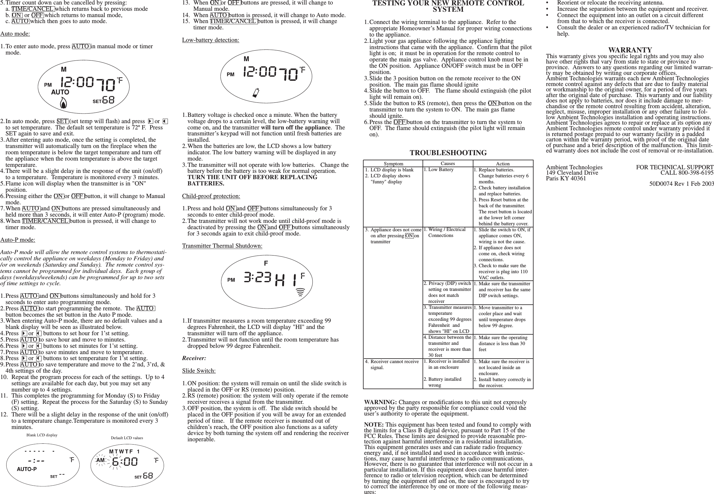 5.Timer count down can be cancelled by pressing:a. TIME/CANCEL which returns back to previous modeb. ON  or OFF which returns to manual mode,c. AUTO which then goes to auto mode.Auto mode:1.To enter auto mode, press AUTO in manual mode or timer mode.  2.In auto mode, press SET (set temp will flash) and press 4or 3to set temperature.  The default set temperature is 72º F.  Press SET again to save and exit.3.After entering auto mode, once the setting is completed, the transmitter will automatically turn on the fireplace when the room temperature is below the target temperature and turn off the appliance when the room temperature is above the target temperature.4.There will be a slight delay in the response of the unit (on/off) to a temperature.  Temperature is monitored every 3 minutes.5.Flame icon will display when the transmitter is in &quot;ON&quot; position.6.Pressing either the ON or OFF button, it will change to Manual mode.7.When AUTO and ON buttons are pressed simultaneously and held more than 3 seconds, it will enter Auto-P (program) mode.8.When TIMER/CANCEL button is pressed, it will change to timer mode.Auto-P mode:Auto-P mode will allow the remote control systems to thermostati-cally control the appliance on weekdays (Monday to Friday) and/or on weekends (Saturday and Sunday).  The remote control sys-tems cannot be programmed for individual days.  Each group ofdays (weekdays/weekends) can be programmed for up to two setsof time settings to cycle.1.Press AUTO and ON buttons simultaneously and hold for 3 seconds to enter auto programming mode.2.Press AUTO to start programming the remote.  The AUTO button becomes the set button in the Auto P mode.3.When entering Auto-P mode, there are no default values and a blank display will be seen as illustrated below.4.Press 4or 3buttons to set hour for 1’st setting.5.Press AUTO to save hour and move to minutes.6.Press 4or 3buttons to set minutes for 1’st setting.7.Press AUTO to save minutes and move to temperature.8.Press 4or 3buttons to set temperature for 1’st setting.9.Press AUTO to save temperature and move to the 2’nd, 3’rd, &amp; 4th settings of the day.10.  Repeat the program process for each of the settings.  Up to 4 settings are available for each day, but you may set any number up to 4 settings.11.  This completes the programming for Monday (S) to Friday (F) setting.  Repeat the process for the Saturday (S) to Sunday(S) setting.12.  There will be a slight delay in the response of the unit (on/off)to a temperature change.Temperature is monitored every 3 minutes.13.  When ON or OFF buttons are pressed, it will change to Manual mode.14.  When AUTO button is pressed, it will change to Auto mode.15.  When TIMER/CANCEL button is pressed, it will change timer mode.Low-battery detection:1.Battery voltage is checked once a minute. When the battery voltage drops to a certain level, the low-battery warning will come on, and the transmitter will turn off the appliance.  The transmitter’s keypad will not function until fresh batteries are installed.2.When the batteries are low, the LCD shows a low battery indicator. The low battery warning will be displayed in any mode.3.The transmitter will not operate with low batteries.   Change the battery before the battery is too weak for normal operation.TURN THE UNIT OFF BEFORE REPLACING BATTERIES.Child-proof protection:1.Press and hold ON and OFF buttons simultaneously for 3 seconds to enter child-proof mode.2.The transmitter will not work mode until child-proof mode is deactivated by pressing the ON and OFF buttons simultaneouslyfor 3 seconds again to exit child-proof mode.Transmitter Thermal Shutdown:1.If transmitter measures a room temperature exceeding 99 degrees Fahrenheit, the LCD will display &quot;HI&quot; and the transmitter will turn off the appliance.2.Transmitter will not function until the room temperature has dropped below 99 degree Fahrenheit.Receiver:Slide Switch:1.ON position: the system will remain on until the slide switch is placed in the OFF or RS (remote) position.2.RS (remote) position: the system will only operate if the remote receiver receives a signal from the transmitter.3.OFF position, the system is off.  The slide switch should be placed in the OFF position if you will be away for an extended period of time.   If the remote receiver is mounted out of children’s reach, the OFF position also functions as a safety device by both turning the system off and rendering the receiver inoperable.TESTING YOUR NEW REMOTE CONTROLSYSTEM1.Connect the wiring terminal to the appliance.  Refer to the appropriate Homeowner’s Manual for proper wiring connectionsto the appliance.2.Light your gas appliance following the appliance lighting instructions that came with the appliance.  Confirm that the pilotlight is on;  it must be in operation for the remote control to operate the main gas valve.  Appliance control knob must be in the ON position.  Appliance ON/OFF switch must be in OFF position.3.Slide the 3 position button on the remote receiver to the ON position.  The main gas flame should ignite4.Slide the button to OFF.   The flame should extinguish (the pilotlight will remain on).5.Slide the button to RS (remote), then press the ON button on thetransmitter to turn the system to ON.  The main gas flame should ignite. 6.Press the OFF button on the transmitter to turn the system to OFF.  The flame should extinguish (the pilot light will remain on).TROUBLESHOOTINGWARNING: Changes or modifications to this unit not expresslyapproved by the party responsible for compliance could void theuser’s authority to operate the equipment.NOTE: This equipment has been tested and found to comply withthe limits for a Class B digital device, pursuant to Part 15 of theFCC Rules. These limits are designed to provide reasonable pro-tection against harmful interference in a residential installation.This equipment generates uses and can radiate radio frequencyenergy and, if not installed and used in accordance with instruc-tions, may cause harmful interference to radio communications.However, there is no guarantee that interference will not occur in aparticular installation. If this equipment does cause harmful inter-ference to radio or television reception, which can be determinedby turning the equipment off and on, the user is encouraged to tryto correct the interference by one or more of the following meas-ures:•  Reorient or relocate the receiving antenna.•  Increase the separation between the equipment and receiver.•  Connect the equipment into an outlet on a circuit different from that to which the receiver is connected.•  Consult the dealer or an experienced radio/TV technician for help.WARRANTYThis warranty gives you specific legal rights and you may alsohave other rights that vary from state to state or province toprovince.  Answers to any questions regarding our limited warran-ty may be obtained by writing our corporate offices.Ambient Technologies warrants each new Ambient Technologiesremote control against any defects that are due to faulty materialor workmanship to the original owner, for a period of five yearsafter the original date of purchase.  This warranty and our liabilitydoes not apply to batteries, nor does it include damage to mer-chandise or the remote control resulting from accident, alteration,neglect, misuse, improper installation or any other failure to fol-low Ambient Technologies installation and operating instructions.Ambient Technologies agrees to repair or replace at its option anyAmbient Technologies remote control under warranty provided itis returned postage prepaid to our warranty facility in a paddedcarton within the warranty period, with proof of the original dateof purchase and a brief description of the malfunction.  This limit-ed warranty does not include the cost of removal or re-installation.Ambient Technologies FOR TECHNICAL SUPPORT149 Cleveland Drive CALL 800-398-6195Paris KY 40361 50D0074 Rev 1 Feb 2003Symptom1. LCD display is blank2.  LCD display shows &quot;funny&quot; display3. Appliance does not comeon after pressing ON on tranmitter4.  Receiver cannot receive signal.Causes1. Low Battery 1. Wiring / Electrical Connections2. Privacy (DIP) switchsetting on transmitterdoes not match receiver3. Transmitter measurestemperature exceeding 99 degreesFahrenheit  and shows &quot;HI&quot; on LCD4. Distance between thetransmitter and receiver is more than 30 feet1. Receiver is installed in an enclosure2. Battery installed wrongAction1. Replace batteries.  Change batteries every 6 months.2. Check battery installation and replace batteries.3. Press Reset button at the back of the transmitter.  The reset button is locatedat the lower left corner behind the battery cover.1. Slide the switch to ON, if appliance comes ON, wiring is not the cause.2. If appliance does not come on, check wiring connections.3. Check to make sure the receiver is plug into 110 VA C outlets.1. Make sure the transmitter and receiver has the same DIP switch settings.1. Move transmitter to a cooler place and wait until temperature drops below 99 degree.1. Make sure the operating distance is less than 30 feet1. Make sure the receiver is not located inside an enclosure.2. Install battery correctly inthe receiver.