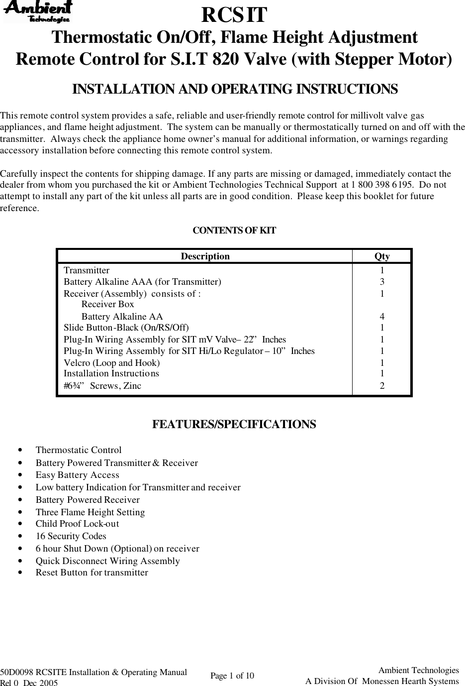   50D0098 RCSITE Installation &amp; Operating Manual                                Rel 0  Dec 2005    Page 1 of 10                                      Ambient Technologies            A Division Of  Monessen Hearth Systems   RCSIT Thermostatic On/Off, Flame Height Adjustment  Remote Control for S.I.T 820 Valve (with Stepper Motor)  INSTALLATION AND OPERATING INSTRUCTIONS  This remote control system provides a safe, reliable and user-friendly remote control for millivolt valve gas appliances, and flame height adjustment.  The system can be manually or thermostatically turned on and off with the transmitter.  Always check the appliance home owner’s manual for additional information, or warnings regarding accessory installation before connecting this remote control system.  Carefully inspect the contents for shipping damage. If any parts are missing or damaged, immediately contact the dealer from whom you purchased the kit or Ambient Technologies Technical Support  at 1 800 398 6195.  Do not attempt to install any part of the kit unless all parts are in good condition.  Please keep this booklet for future reference.  CONTENTS OF KIT   Description Qty Transmitter 1 Battery Alkaline AAA (for Transmitter) 3 Receiver (Assembly)  consists of : 1 Receiver Box   Battery Alkaline AA 4 Slide Button-Black (On/RS/Off) 1 Plug-In Wiring Assembly for SIT mV Valve– 22” Inches 1 Plug-In Wiring Assembly for SIT Hi/Lo Regulator – 10” Inches 1 Velcro (Loop and Hook) 1 Installation Instructions 1 #6 ¾”  Screws, Zinc 2   FEATURES/SPECIFICATIONS  • Thermostatic Control • Battery Powered Transmitter &amp; Receiver  • Easy Battery Access  • Low battery Indication for Transmitter and receiver • Battery Powered Receiver • Three Flame Height Setting • Child Proof Lock-out • 16 Security Codes  • 6 hour Shut Down (Optional) on receiver • Quick Disconnect Wiring Assembly • Reset Button for transmitter        
