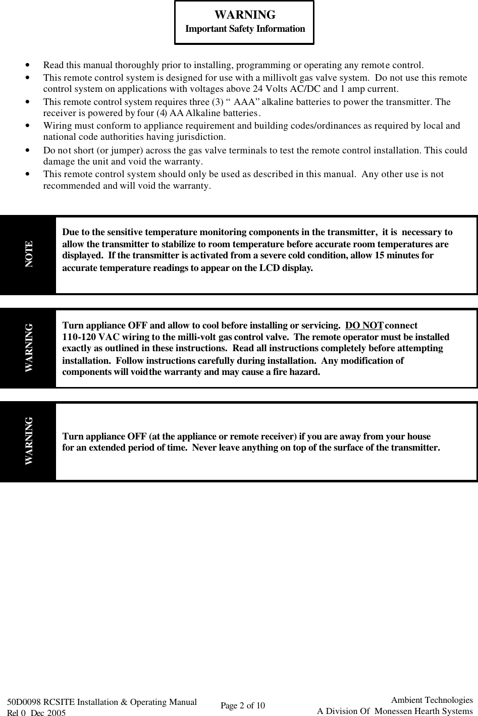   50D0098 RCSITE Installation &amp; Operating Manual                                Rel 0  Dec 2005    Page 2 of 10                                      Ambient Technologies            A Division Of  Monessen Hearth Systems   WARNING Important Safety Information   • Read this manual thoroughly prior to installing, programming or operating any remote control. • This remote control system is designed for use with a millivolt gas valve system.  Do not use this remote control system on applications with voltages above 24 Volts AC/DC and 1 amp current. • This remote control system requires three (3) “AAA” alkaline batteries to power the transmitter. The receiver is powered by four (4) AA Alkaline batteries.   • Wiring must conform to appliance requirement and building codes/ordinances as required by local and national code authorities having jurisdiction. • Do not short (or jumper) across the gas valve terminals to test the remote control installation. This could damage the unit and void the warranty. • This remote control system should only be used as described in this manual.  Any other use is not recommended and will void the warranty.   NOTE Due to the sensitive temperature monitoring components in the transmitter,  it is  necessary to allow the transmitter to stabilize to room temperature before accurate room temperatures are displayed.  If the transmitter is activated from a severe cold condition, allow 15 minutes for accurate temperature readings to appear on the LCD display.   WARNING Turn appliance OFF and allow to cool before installing or servicing.  DO NOT connect 110-120 VAC wiring to the milli-volt gas control valve.  The remote operator must be installed exactly as outlined in these instructions.  Read all instructions completely before attempting installation.  Follow instructions carefully during installation.  Any modification of components will void the warranty and may cause a fire hazard.  WARNING Turn appliance OFF (at the appliance or remote receiver) if you are away from your house for an extended period of time.  Never leave anything on top of the surface of the transmitter.                 