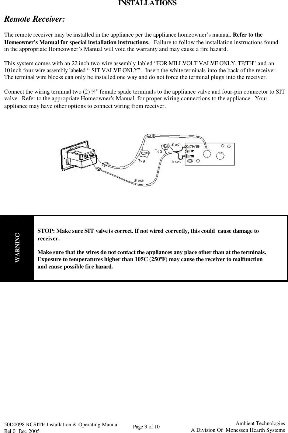   50D0098 RCSITE Installation &amp; Operating Manual                                Rel 0  Dec 2005    Page 3 of 10                                      Ambient Technologies            A Division Of  Monessen Hearth Systems  INSTALLATIONS  Remote Receiver:  The remote receiver may be installed in the appliance per the appliance homeowner’s manual. Refer to the Homeowner’s Manual for special installation instructions.   Failure to follow the installation instructions found in the appropriate Homeowner’s Manual will void the warranty and may cause a fire hazard.  This system comes with an 22 inch two-wire assembly labled “FOR MILLVOLT VALVE ONLY, TP/TH” and an 10 inch four-wire assembly labeled “SIT VALVE ONLY”.  Insert the white terminals into the back of the receiver.  The terminal wire blocks can only be installed one way and do not force the terminal plugs into the receiver.    Connect the wiring terminal two (2) ¼” female spade terminals to the appliance valve and four-pin connector to SIT valve.  Refer to the appropriate Homeowner’s Manual  for proper wiring connections to the appliance.  Your appliance may have other options to connect wiring from receiver.          WARNING STOP: Make sure SIT valve is correct. If not wired correctly, this could  cause damage to receiver.  Make sure that the wires do not contact the appliances any place other than at the terminals.  Exposure to temperatures higher than 105C (250ºF) may cause the receiver to malfunction and cause possible fire hazard.             