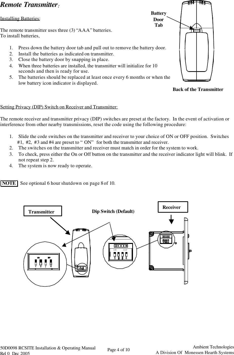   50D0098 RCSITE Installation &amp; Operating Manual                                Rel 0  Dec 2005    Page 4 of 10                                      Ambient Technologies            A Division Of  Monessen Hearth Systems  Back of the Transmitter Battery  Door Tab  Remote Transmitter:  Installing Batteries:  The remote transmitter uses three (3) “AAA” batteries.   To install batteries,  1. Press down the battery door tab and pull out to remove the battery door. 2. Install the batteries as indicated on transmitter. 3. Close the battery door by snapping in place. 4. When three batteries are installed, the transmitter will initialize for 10 seconds and then is ready for use. 5. The batteries should be replaced at least once every 6 months or when the low battery icon indicator is displayed.    Setting Privacy (DIP) Switch on Receiver and Transmitter:  The remote receiver and transmitter privacy (DIP) switches are preset at the factory.  In the event of activation or interference from other nearby transmissions, reset the code using the following procedure:  1. Slide the code switches on the transmitter and receiver to your choice of ON or OFF position.  Switches          #1,  #2,  #3 and #4 are preset to “ON” for both the transmitter and receiver. 2. The switches on the transmitter and receiver must match in order for the system to work. 3. To check, press either the On or Off button on the transmitter and the receiver indicator light will blink.  If          not repeat step 2. 4. The system is now ready to operate.    NOTE    See optional 6 hour shutdown on page 8 of 10.                                ON DIPON DIP          Receiver Dip Switch (Default) Transmitter 