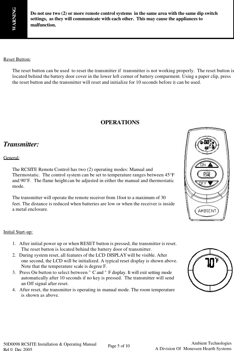   50D0098 RCSITE Installation &amp; Operating Manual                                Rel 0  Dec 2005    Page 5 of 10                                      Ambient Technologies            A Division Of  Monessen Hearth Systems  WARNING Do not use two (2) or more remote control systems  in the same area with the same dip switch settings,  as they will communicate with each other.  This may cause the appliances to malfunction.    Reset Button:  The reset button can be used  to reset the transmitter if  transmitter is not working properly.  The reset button is located behind the battery door cover in the lower left corner of battery comparment. Using a paper clip, press the reset button and the transmitter will reset and initialize for 10 seconds before it can be used.      OPERATIONS   Transmitter:   General:  The RCSITE Remote Control has two (2) operating modes: Manual and Thermostatic.  The control system can be set to temperature ranges between 45°F and 90°F.  The flame height can be adjusted in either the manual and thermostatic mode.  The transmitter will operate the remote receiver from 1foot to a maximum of 30 feet. The distance is reduced when batteries are low or when the receiver is inside a metal enclosure.    Initial Start-up:  1.   After initial power up or when RESET button is pressed, the transmitter is reset. The reset button is located behind the battery door of transmitter. 2.   During system reset, all features of the LCD DISPLAY will be visible. After one second, the LCD will be initialized. A typical reset display is shown above. Note that the temperature scale is degree F. 3.   Press On button to select between °C and °F display. It will exit setting mode automatically after 10 seconds if no key is pressed.  The transmitter will send an Off signal after reset. 4.   After reset, the transmitter is operating in manual mode. The room temperature is shown as above.        