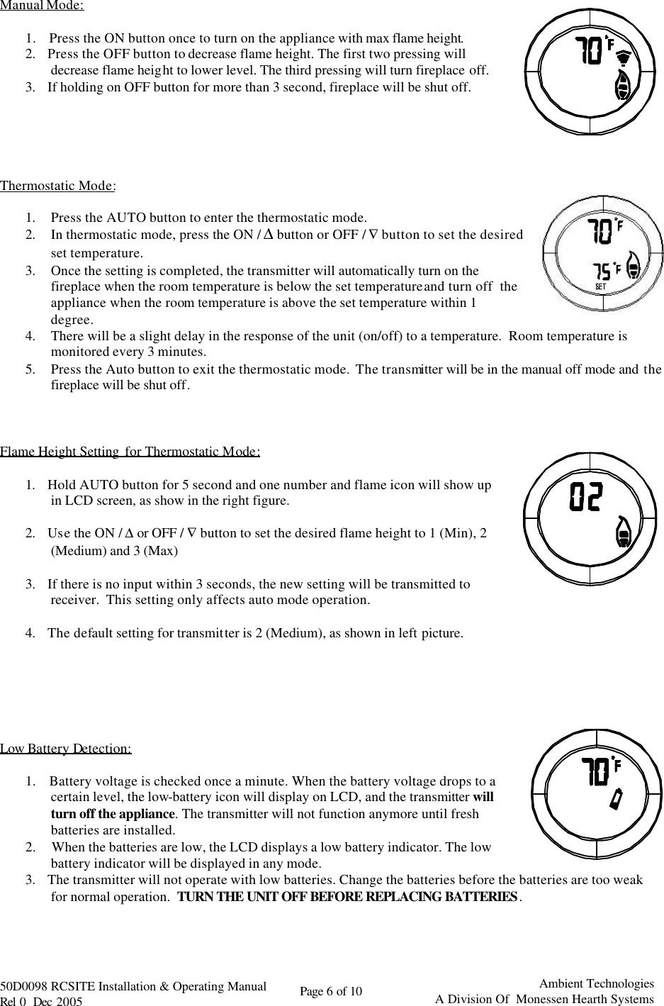   50D0098 RCSITE Installation &amp; Operating Manual                                Rel 0  Dec 2005    Page 6 of 10                                      Ambient Technologies            A Division Of  Monessen Hearth Systems  Manual Mode:  1.    Press the ON button once to turn on the appliance with max flame height.  2.    Press the OFF button to decrease flame height. The first two pressing will decrease flame height to lower level. The third pressing will turn fireplace off.  3.    If holding on OFF button for more than 3 second, fireplace will be shut off.       Thermostatic Mode:  1. Press the AUTO button to enter the thermostatic mode.  2. In thermostatic mode, press the ON / ∆ button or OFF / ∇ button to set the desired set temperature. 3. Once the setting is completed, the transmitter will automatically turn on the fireplace when the room temperature is below the set temperature and turn off  the appliance when the room temperature is above the set temperature within 1 degree. 4. There will be a slight delay in the response of the unit (on/off) to a temperature.  Room temperature is monitored every 3 minutes. 5. Press the Auto button to exit the thermostatic mode.  The transmitter will be in the manual off mode and the fireplace will be shut off.    Flame Height Setting  for Thermostatic Mode:   1.    Hold AUTO button for 5 second and one number and flame icon will show up in LCD screen, as show in the right figure.  2.    Use the ON / ∆ or OFF / ∇ button to set the desired flame height to 1 (Min), 2 (Medium) and 3 (Max)   3.    If there is no input within 3 seconds, the new setting will be transmitted to receiver.  This setting only affects auto mode operation.  4.    The default setting for transmitter is 2 (Medium), as shown in left picture.       Low Battery Detection:   1.    Battery voltage is checked once a minute. When the battery voltage drops to a certain level, the low-battery icon will display on LCD, and the transmitter will turn off the appliance. The transmitter will not function anymore until fresh batteries are installed.  2.     When the batteries are low, the LCD displays a low battery indicator. The low battery indicator will be displayed in any mode. 3.    The transmitter will not operate with low batteries. Change the batteries before the batteries are too weak for normal operation.  TURN THE UNIT OFF BEFORE REPLACING BATTERIES.    