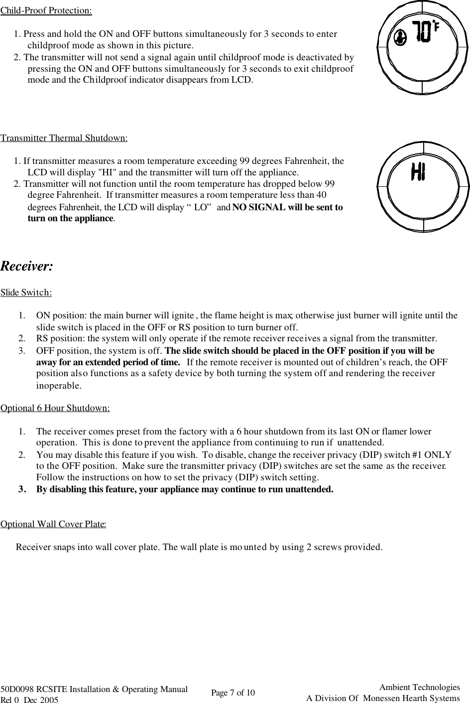   50D0098 RCSITE Installation &amp; Operating Manual                                Rel 0  Dec 2005    Page 7 of 10                                      Ambient Technologies            A Division Of  Monessen Hearth Systems   Child-Proof Protection:   1. Press and hold the ON and OFF buttons simultaneously for 3 seconds to enter childproof mode as shown in this picture. 2. The transmitter will not send a signal again until childproof mode is deactivated by pressing the ON and OFF buttons simultaneously for 3 seconds to exit childproof mode and the Childproof indicator disappears from LCD.       Transmitter Thermal Shutdown:  1. If transmitter measures a room temperature exceeding 99 degrees Fahrenheit, the LCD will display &quot;HI&quot; and the transmitter will turn off the appliance. 2. Transmitter will not function until the room temperature has dropped below 99 degree Fahrenheit.  If transmitter measures a room temperature less than 40 degrees Fahrenheit, the LCD will display “LO” and NO SIGNAL will be sent to turn on the appliance.     Receiver:  Slide Switch:  1. ON position: the main burner will ignite , the flame height is max; otherwise just burner will ignite until the slide switch is placed in the OFF or RS position to turn burner off. 2. RS position: the system will only operate if the remote receiver receives a signal from the transmitter. 3. OFF position, the system is off. The slide switch should be placed in the OFF position if you will be away for an extended period of time.   If the remote receiver is mounted out of children’s reach, the OFF position also functions as a safety device by both turning the system off and rendering the receiver inoperable.  Optional 6 Hour Shutdown:  1. The receiver comes preset from the factory with a 6 hour shutdown from its last ON or flamer lower operation.  This is done to prevent the appliance from continuing to run if  unattended. 2. You may disable this feature if you wish.  To disable, change the receiver privacy (DIP) switch #1 ONLY to the OFF position.  Make sure the transmitter privacy (DIP) switches are set the same as the receiver.  Follow the instructions on how to set the privacy (DIP) switch setting. 3. By disabling this feature, your appliance may continue to run unattended.   Optional Wall Cover Plate:   Receiver snaps into wall cover plate. The wall plate is mo unted by using 2 screws provided.         