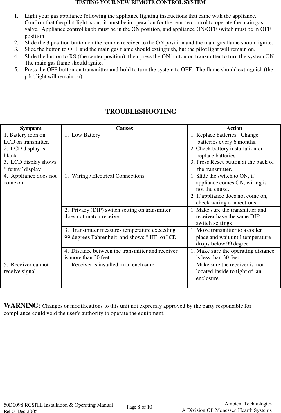   50D0098 RCSITE Installation &amp; Operating Manual                                Rel 0  Dec 2005    Page 8 of 10                                      Ambient Technologies            A Division Of  Monessen Hearth Systems  TESTING YOUR NEW REMOTE CONTROL SYSTEM  1. Light your gas appliance following the appliance lighting instructions that came with the appliance.  Confirm that the pilot light is on;  it must be in operation for the remote control to operate the main gas valve.  Appliance control knob must be in the ON position, and appliance ON/OFF switch must be in OFF position. 2. Slide the 3 position button on the remote receiver to the ON position and the main gas flame should ignite. 3. Slide the button to OFF and the main gas flame should extinguish, but the pilot light will remain on. 4. Slide the button to RS (the center position), then press the ON button on transmitter to turn the system ON.  The main gas flame should ignite.  5. Press the OFF button on transmitter and hold to turn the system to OFF.  The flame should extinguish (the pilot light will remain on).     TROUBLESHOOTING  Symptom Causes Action 1. Battery icon on LCD on transmitter. 2.  LCD display is blank 3.  LCD display shows “funny” display 1.  Low Battery  1. Replace batteries.  Change          batteries every 6 months. 2. Check battery installation or      replace batteries. 3. Press Reset button at the back of      the transmitter.   4.  Appliance does not come on. 1.  Wiring / Electrical Connections 1. Slide the switch to ON, if      appliance comes ON, wiring is      not the cause. 2. If appliance does not come on,      check wiring connections.  2.  Privacy (DIP) switch setting on transmitter does not match receiver 1. Make sure the transmitter and      receiver have the same DIP      switch settings.  3.  Transmitter measures temperature exceeding 99 degrees Fahrenheit  and shows “HI” on LCD 1. Move transmitter to a cooler      place and wait until temperature      drops below 99 degree.  4.  Distance between the transmitter and receiver is more than 30 feet 1. Make sure the operating distance     is less than 30 feet 5.  Receiver cannot receive signal. 1.  Receiver is installed in an enclosure  1. Make sure the receiver is  not      located inside to tight of  an      enclosure.    WARNING: Changes or modifications to this unit not expressly approved by the party responsible for compliance could void the user’s authority to operate the equipment.            