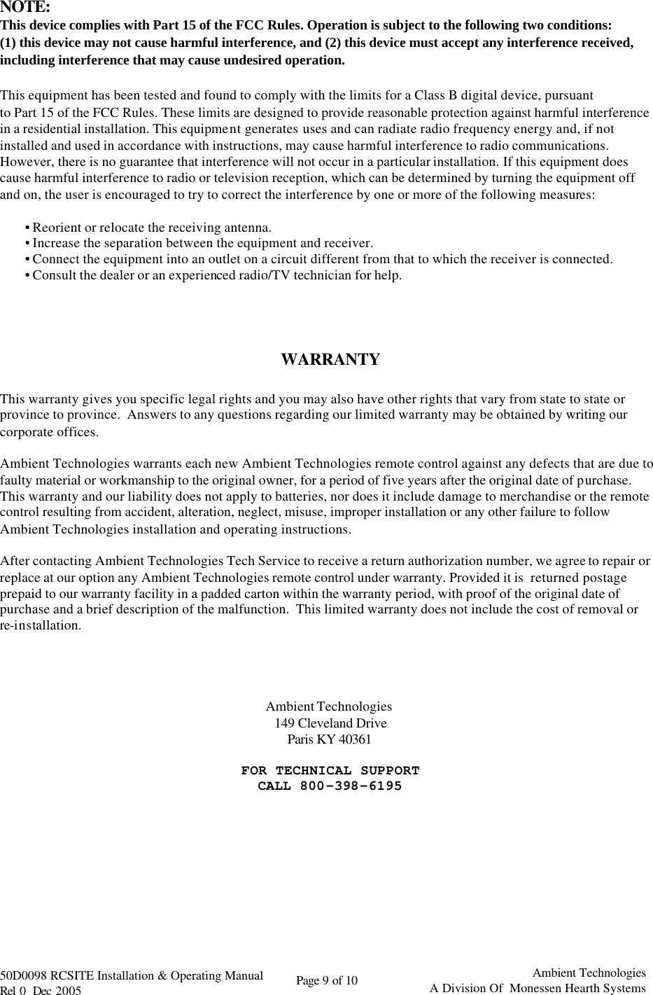   50D0098 RCSITE Installation &amp; Operating Manual                                Rel 0  Dec 2005    Page 9 of 10                                      Ambient Technologies            A Division Of  Monessen Hearth Systems  NOTE: This device complies with Part 15 of the FCC Rules. Operation is subject to the following two conditions: (1) this device may not cause harmful interference, and (2) this device must accept any interference received, including interference that may cause undesired operation.  This equipment has been tested and found to comply with the limits for a Class B digital device, pursuant to Part 15 of the FCC Rules. These limits are designed to provide reasonable protection against harmful interference in a residential installation. This equipment generates uses and can radiate radio frequency energy and, if not installed and used in accordance with instructions, may cause harmful interference to radio communications. However, there is no guarantee that interference will not occur in a particular installation. If this equipment does cause harmful interference to radio or television reception, which can be determined by turning the equipment off and on, the user is encouraged to try to correct the interference by one or more of the following measures:  • Reorient or relocate the receiving antenna. • Increase the separation between the equipment and receiver. • Connect the equipment into an outlet on a circuit different from that to which the receiver is connected. • Consult the dealer or an experienced radio/TV technician for help.     WARRANTY  This warranty gives you specific legal rights and you may also have other rights that vary from state to state or province to province.  Answers to any questions regarding our limited warranty may be obtained by writing our corporate offices.  Ambient Technologies warrants each new Ambient Technologies remote control against any defects that are due to faulty material or workmanship to the original owner, for a period of five years after the original date of purchase.  This warranty and our liability does not apply to batteries, nor does it include damage to merchandise or the remote control resulting from accident, alteration, neglect, misuse, improper installation or any other failure to follow Ambient Technologies installation and operating instructions.  After contacting Ambient Technologies Tech Service to receive a return authorization number, we agree to repair or replace at our option any Ambient Technologies remote control under warranty. Provided it is  returned postage prepaid to our warranty facility in a padded carton within the warranty period, with proof of the original date of purchase and a brief description of the malfunction.  This limited warranty does not include the cost of removal or re-installation.     Ambient Technologies  149 Cleveland Drive Paris KY 40361  FOR TECHNICAL SUPPORT CALL 800-398-6195 