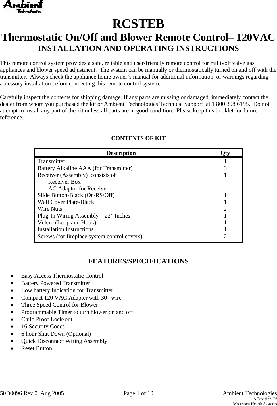 50D0096 Rev 0  Aug 2005  Page 1 of 10   Ambient Technologies A Division Of Monessen Hearth Systems    RCSTEB Thermostatic On/Off and Blower Remote Control– 120VAC INSTALLATION AND OPERATING INSTRUCTIONS  This remote control system provides a safe, reliable and user-friendly remote control for millivolt valve gas appliances and blower speed adjustment.  The system can be manually or thermostatically turned on and off with the transmitter.  Always check the appliance home owner’s manual for additional information, or warnings regarding accessory installation before connecting this remote control system.  Carefully inspect the contents for shipping damage. If any parts are missing or damaged, immediately contact the dealer from whom you purchased the kit or Ambient Technologies Technical Support  at 1 800 398 6195.  Do not attempt to install any part of the kit unless all parts are in good condition.  Please keep this booklet for future reference.   CONTENTS OF KIT   Description Qty Transmitter 1 Battery Alkaline AAA (for Transmitter)  3 Receiver (Assembly)  consists of :  1 Receiver Box   AC Adaptor for Receiver   Slide Button-Black (On/RS/Off)  1 Wall Cover Plate-Black  1 Wire Nuts  2 Plug-In Wiring Assembly – 22” Inches  1 Velcro (Loop and Hook)  1 Installation Instructions  1 Screws (for fireplace system control covers)  2   FEATURES/SPECIFICATIONS  •  Easy Access Thermostatic Control •  Battery Powered Transmitter  •  Low battery Indication for Transmitter •  Compact 120 VAC Adapter with 30” wire •  Three Speed Control for Blower  •  Programmable Timer to turn blower on and off •  Child Proof Lock-out •  16 Security Codes •  6 hour Shut Down (Optional) •  Quick Disconnect Wiring Assembly •  Reset Button      