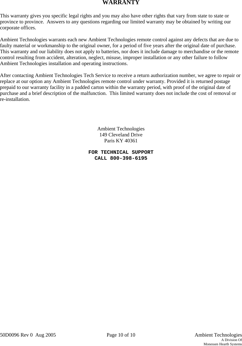 50D0096 Rev 0  Aug 2005  Page 10 of 10   Ambient Technologies A Division Of Monessen Hearth Systems     WARRANTY  This warranty gives you specific legal rights and you may also have other rights that vary from state to state or province to province.  Answers to any questions regarding our limited warranty may be obtained by writing our corporate offices.  Ambient Technologies warrants each new Ambient Technologies remote control against any defects that are due to faulty material or workmanship to the original owner, for a period of five years after the original date of purchase.  This warranty and our liability does not apply to batteries, nor does it include damage to merchandise or the remote control resulting from accident, alteration, neglect, misuse, improper installation or any other failure to follow Ambient Technologies installation and operating instructions.  After contacting Ambient Technologies Tech Service to receive a return authorization number, we agree to repair or replace at our option any Ambient Technologies remote control under warranty. Provided it is returned postage prepaid to our warranty facility in a padded carton within the warranty period, with proof of the original date of purchase and a brief description of the malfunction.  This limited warranty does not include the cost of removal or re-installation.      Ambient Technologies 149 Cleveland Drive Paris KY 40361  FOR TECHNICAL SUPPORT CALL 800-398-6195 