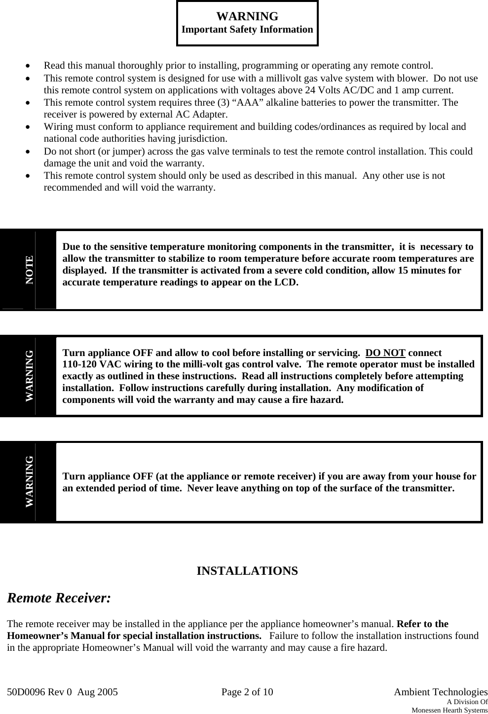 50D0096 Rev 0  Aug 2005  Page 2 of 10   Ambient Technologies A Division Of Monessen Hearth Systems    WARNING Important Safety Information   •  Read this manual thoroughly prior to installing, programming or operating any remote control. •  This remote control system is designed for use with a millivolt gas valve system with blower.  Do not use this remote control system on applications with voltages above 24 Volts AC/DC and 1 amp current. •  This remote control system requires three (3) “AAA” alkaline batteries to power the transmitter. The receiver is powered by external AC Adapter.   •  Wiring must conform to appliance requirement and building codes/ordinances as required by local and national code authorities having jurisdiction. •  Do not short (or jumper) across the gas valve terminals to test the remote control installation. This could damage the unit and void the warranty. •  This remote control system should only be used as described in this manual.  Any other use is not recommended and will void the warranty.    NOTE Due to the sensitive temperature monitoring components in the transmitter,  it is  necessary to allow the transmitter to stabilize to room temperature before accurate room temperatures are displayed.  If the transmitter is activated from a severe cold condition, allow 15 minutes for accurate temperature readings to appear on the LCD.    WARNING Turn appliance OFF and allow to cool before installing or servicing.  DO NOT connect 110-120 VAC wiring to the milli-volt gas control valve.  The remote operator must be installed exactly as outlined in these instructions.  Read all instructions completely before attempting installation.  Follow instructions carefully during installation.  Any modification of components will void the warranty and may cause a fire hazard.   WARNING Turn appliance OFF (at the appliance or remote receiver) if you are away from your house for an extended period of time.  Never leave anything on top of the surface of the transmitter.      INSTALLATIONS  Remote Receiver:  The remote receiver may be installed in the appliance per the appliance homeowner’s manual. Refer to the Homeowner’s Manual for special installation instructions.   Failure to follow the installation instructions found in the appropriate Homeowner’s Manual will void the warranty and may cause a fire hazard.   