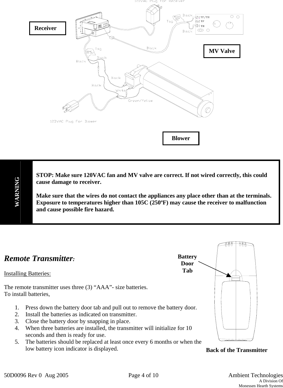 50D0096 Rev 0  Aug 2005  Page 4 of 10   Ambient Technologies A Division Of Monessen Hearth Systems  Back of the Transmitter Battery  Door Tab          WARNING STOP: Make sure 120VAC fan and MV valve are correct. If not wired correctly, this could  cause damage to receiver.  Make sure that the wires do not contact the appliances any place other than at the terminals.  Exposure to temperatures higher than 105C (250ºF) may cause the receiver to malfunction and cause possible fire hazard.    Remote Transmitter:  Installing Batteries:  The remote transmitter uses three (3) “AAA”- size batteries.   To install batteries,  1.  Press down the battery door tab and pull out to remove the battery door. 2.  Install the batteries as indicated on transmitter. 3.  Close the battery door by snapping in place. 4.  When three batteries are installed, the transmitter will initialize for 10 seconds and then is ready for use. 5.  The batteries should be replaced at least once every 6 months or when the low battery icon indicator is displayed.   Receiver MV Valve Blower 