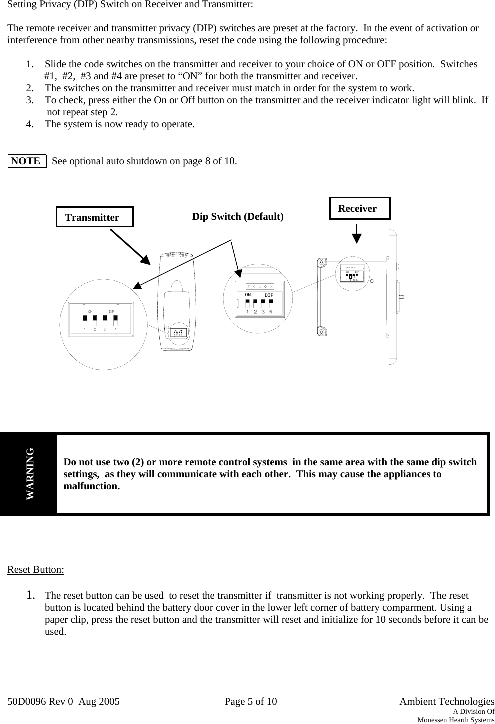 50D0096 Rev 0  Aug 2005  Page 5 of 10   Ambient Technologies A Division Of Monessen Hearth Systems   Setting Privacy (DIP) Switch on Receiver and Transmitter:  The remote receiver and transmitter privacy (DIP) switches are preset at the factory.  In the event of activation or interference from other nearby transmissions, reset the code using the following procedure:  1.  Slide the code switches on the transmitter and receiver to your choice of ON or OFF position.  Switches          #1,  #2,  #3 and #4 are preset to “ON” for both the transmitter and receiver. 2.  The switches on the transmitter and receiver must match in order for the system to work. 3.  To check, press either the On or Off button on the transmitter and the receiver indicator light will blink.  If          not repeat step 2. 4.  The system is now ready to operate.    NOTE    See optional auto shutdown on page 8 of 10.                                ON DIPON DIP            WARNING Do not use two (2) or more remote control systems  in the same area with the same dip switch settings,  as they will communicate with each other.  This may cause the appliances to malfunction.     Reset Button:  1.  The reset button can be used  to reset the transmitter if  transmitter is not working properly.  The reset button is located behind the battery door cover in the lower left corner of battery comparment. Using a paper clip, press the reset button and the transmitter will reset and initialize for 10 seconds before it can be used.    ReceiverDip Switch (Default)Transmitter 