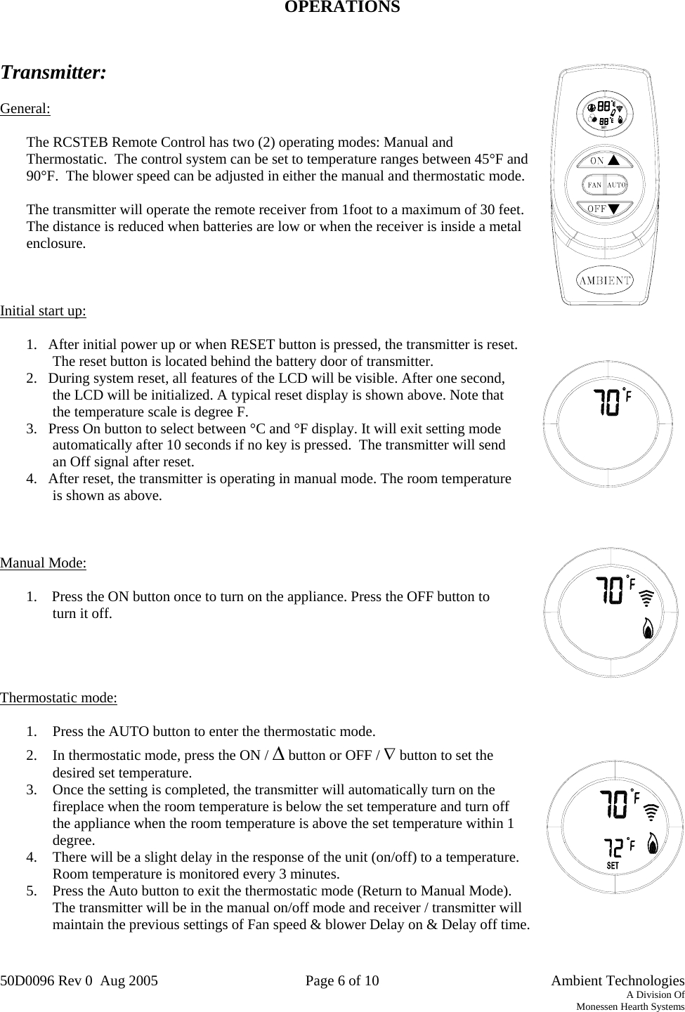 50D0096 Rev 0  Aug 2005  Page 6 of 10   Ambient Technologies A Division Of Monessen Hearth Systems   OPERATIONS   Transmitter:  General:  The RCSTEB Remote Control has two (2) operating modes: Manual and Thermostatic.  The control system can be set to temperature ranges between 45°F and 90°F.  The blower speed can be adjusted in either the manual and thermostatic mode.  The transmitter will operate the remote receiver from 1foot to a maximum of 30 feet. The distance is reduced when batteries are low or when the receiver is inside a metal enclosure.    Initial start up:  1.   After initial power up or when RESET button is pressed, the transmitter is reset. The reset button is located behind the battery door of transmitter. 2.   During system reset, all features of the LCD will be visible. After one second, the LCD will be initialized. A typical reset display is shown above. Note that the temperature scale is degree F. 3.   Press On button to select between °C and °F display. It will exit setting mode automatically after 10 seconds if no key is pressed.  The transmitter will send an Off signal after reset. 4.   After reset, the transmitter is operating in manual mode. The room temperature is shown as above.     Manual Mode:  1.    Press the ON button once to turn on the appliance. Press the OFF button to turn it off.       Thermostatic mode:  1.  Press the AUTO button to enter the thermostatic mode.  2.  In thermostatic mode, press the ON / Δ button or OFF / ∇ button to set the desired set temperature. 3.  Once the setting is completed, the transmitter will automatically turn on the fireplace when the room temperature is below the set temperature and turn off  the appliance when the room temperature is above the set temperature within 1 degree. 4.  There will be a slight delay in the response of the unit (on/off) to a temperature.  Room temperature is monitored every 3 minutes. 5.  Press the Auto button to exit the thermostatic mode (Return to Manual Mode).  The transmitter will be in the manual on/off mode and receiver / transmitter will maintain the previous settings of Fan speed &amp; blower Delay on &amp; Delay off time.  