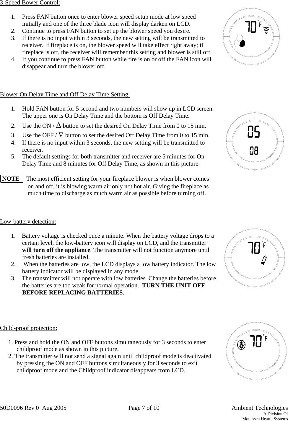 50D0096 Rev 0  Aug 2005  Page 7 of 10   Ambient Technologies A Division Of Monessen Hearth Systems    3-Speed Bower Control:  1.  Press FAN button once to enter blower speed setup mode at low speed initially and one of the three blade icon will display darken on LCD.  2.  Continue to press FAN button to set up the blower speed you desire. 3.  If there is no input within 3 seconds, the new setting will be transmitted to receiver. If fireplace is on, the blower speed will take effect right away; if fireplace is off, the receiver will remember this setting and blower is still off. 4.  If you continue to press FAN button while fire is on or off the FAN icon will disappear and turn the blower off.    Blower On Delay Time and Off Delay Time Setting:  1.  Hold FAN button for 5 second and two numbers will show up in LCD screen. The upper one is On Delay Time and the bottom is Off Delay Time. 2.  Use the ON / Δ button to set the desired On Delay Time from 0 to 15 min. 3.  Use the OFF / ∇ button to set the desired Off Delay Time from 0 to 15 min.  4.  If there is no input within 3 seconds, the new setting will be transmitted to receiver. 5.  The default settings for both transmitter and receiver are 5 minutes for On Delay Time and 8 minutes for Off Delay Time, as shown in this picture.   NOTE    The most efficient setting for your fireplace blower is when blower comes on and off, it is blowing warm air only not hot air. Giving the fireplace as much time to discharge as much warm air as possible before turning off.    Low-battery detection:   1.    Battery voltage is checked once a minute. When the battery voltage drops to a certain level, the low-battery icon will display on LCD, and the transmitter will turn off the appliance. The transmitter will not function anymore until fresh batteries are installed.  2.     When the batteries are low, the LCD displays a low battery indicator. The low battery indicator will be displayed in any mode. 3.    The transmitter will not operate with low batteries. Change the batteries before the batteries are too weak for normal operation.  TURN THE UNIT OFF BEFORE REPLACING BATTERIES.     Child-proof protection:   1. Press and hold the ON and OFF buttons simultaneously for 3 seconds to enter childproof mode as shown in this picture. 2. The transmitter will not send a signal again until childproof mode is deactivated by pressing the ON and OFF buttons simultaneously for 3 seconds to exit childproof mode and the Childproof indicator disappears from LCD.      