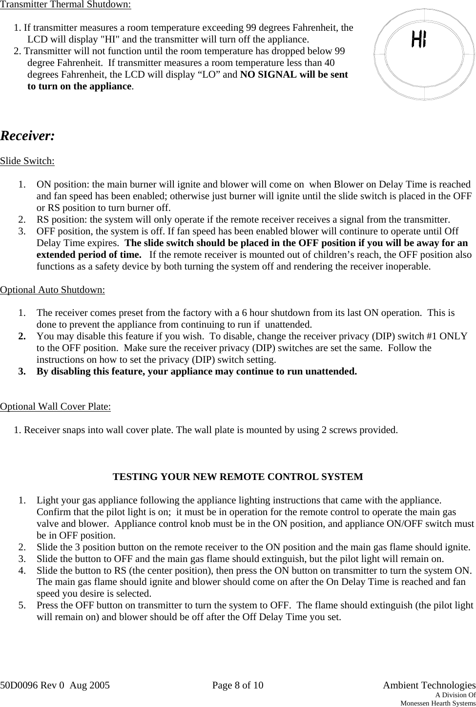 50D0096 Rev 0  Aug 2005  Page 8 of 10   Ambient Technologies A Division Of Monessen Hearth Systems   Transmitter Thermal Shutdown:  1. If transmitter measures a room temperature exceeding 99 degrees Fahrenheit, the LCD will display &quot;HI&quot; and the transmitter will turn off the appliance. 2. Transmitter will not function until the room temperature has dropped below 99 degree Fahrenheit.  If transmitter measures a room temperature less than 40 degrees Fahrenheit, the LCD will display “LO” and NO SIGNAL will be sent to turn on the appliance.     Receiver:   Slide Switch:  1.  ON position: the main burner will ignite and blower will come on  when Blower on Delay Time is reached and fan speed has been enabled; otherwise just burner will ignite until the slide switch is placed in the OFF or RS position to turn burner off. 2.  RS position: the system will only operate if the remote receiver receives a signal from the transmitter. 3.  OFF position, the system is off. If fan speed has been enabled blower will continure to operate until Off Delay Time expires.  The slide switch should be placed in the OFF position if you will be away for an extended period of time.   If the remote receiver is mounted out of children’s reach, the OFF position also functions as a safety device by both turning the system off and rendering the receiver inoperable.  Optional Auto Shutdown:  1.  The receiver comes preset from the factory with a 6 hour shutdown from its last ON operation.  This is done to prevent the appliance from continuing to run if  unattended. 2.  You may disable this feature if you wish.  To disable, change the receiver privacy (DIP) switch #1 ONLY to the OFF position.  Make sure the receiver privacy (DIP) switches are set the same.  Follow the instructions on how to set the privacy (DIP) switch setting. 3.  By disabling this feature, your appliance may continue to run unattended.   Optional Wall Cover Plate:  1. Receiver snaps into wall cover plate. The wall plate is mounted by using 2 screws provided.    TESTING YOUR NEW REMOTE CONTROL SYSTEM  1.  Light your gas appliance following the appliance lighting instructions that came with the appliance.  Confirm that the pilot light is on;  it must be in operation for the remote control to operate the main gas valve and blower.  Appliance control knob must be in the ON position, and appliance ON/OFF switch must be in OFF position. 2.  Slide the 3 position button on the remote receiver to the ON position and the main gas flame should ignite. 3.  Slide the button to OFF and the main gas flame should extinguish, but the pilot light will remain on. 4.  Slide the button to RS (the center position), then press the ON button on transmitter to turn the system ON.  The main gas flame should ignite and blower should come on after the On Delay Time is reached and fan speed you desire is selected.  5.  Press the OFF button on transmitter to turn the system to OFF.  The flame should extinguish (the pilot light will remain on) and blower should be off after the Off Delay Time you set.    