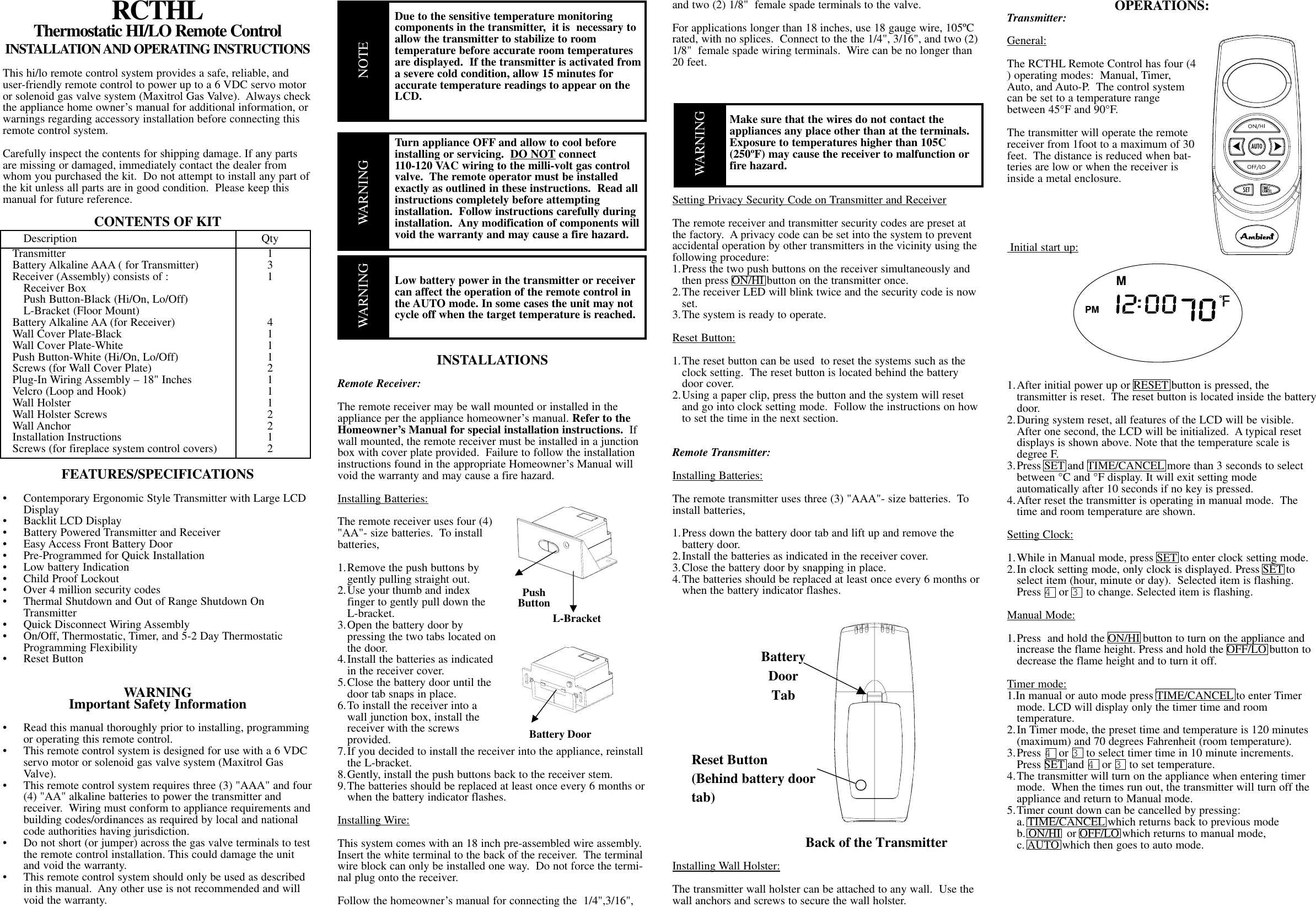 RCTHLThermostatic HI/LO Remote ControlINSTALLATION AND OPERATING INSTRUCTIONSThis hi/lo remote control system provides a safe, reliable, anduser-friendly remote control to power up to a 6 VDC servo motoror solenoid gas valve system (Maxitrol Gas Valve).  Always checkthe appliance home owner’s manual for additional information, orwarnings regarding accessory installation before connecting thisremote control system.Carefully inspect the contents for shipping damage. If any partsare missing or damaged, immediately contact the dealer fromwhom you purchased the kit.  Do not attempt to install any part ofthe kit unless all parts are in good condition.  Please keep thismanual for future reference.CONTENTS OF KITDescription QtyTransmitter 1Battery Alkaline AAA ( for Transmitter) 3Receiver (Assembly) consists of : 1Receiver BoxPush Button-Black (Hi/On, Lo/Off)L-Bracket (Floor Mount)Battery Alkaline AA (for Receiver) 4Wall Cover Plate-Black 1Wall Cover Plate-White 1Push Button-White (Hi/On, Lo/Off) 1Screws (for Wall Cover Plate) 2Plug-In Wiring Assembly – 18&quot; Inches 1Velcro (Loop and Hook) 1Wall Holster 1Wall Holster Screws 2Wall Anchor 2Installation Instructions 1Screws (for fireplace system control covers)  2FEATURES/SPECIFICATIONS•  Contemporary Ergonomic Style Transmitter with Large LCD Display•  Backlit LCD Display•  Battery Powered Transmitter and Receiver•  Easy Access Front Battery Door•  Pre-Programmed for Quick Installation•  Low battery Indication•  Child Proof Lockout•  Over 4 million security codes•  Thermal Shutdown and Out of Range Shutdown On Transmitter• Quick Disconnect Wiring Assembly•  On/Off, Thermostatic, Timer, and 5-2 Day Thermostatic Programming Flexibility• Reset ButtonWARNINGImportant Safety Information•  Read this manual thoroughly prior to installing, programming or operating this remote control.•  This remote control system is designed for use with a 6 VDC servo motor or solenoid gas valve system (Maxitrol Gas Valve).•  This remote control system requires three (3) &quot;AAA&quot; and four(4) &quot;AA&quot; alkaline batteries to power the transmitter and receiver.  Wiring must conform to appliance requirements andbuilding codes/ordinances as required by local and national code authorities having jurisdiction.•  Do not short (or jumper) across the gas valve terminals to testthe remote control installation. This could damage the unit and void the warranty.•  This remote control system should only be used as described in this manual.  Any other use is not recommended and will void the warranty.Due to the sensitive temperature monitoring components in the transmitter,  it is  necessary to allow the transmitter to stabilize to room temperature before accurate room temperatures are displayed.  If the transmitter is activated from a severe cold condition, allow 15 minutes foraccurate temperature readings to appear on the LCD.Turn appliance OFF and allow to cool before installing or servicing.  DO NOT connect110-120 VAC wiring to the milli-volt gas control valve.  The remote operator must be installed exactly as outlined in these instructions.  Read all instructions completely before attempting installation.  Follow instructions carefully during installation.  Any modification of components will void the warranty and may cause a fire hazard.Low battery power in the transmitter or receivercan affect the operation of the remote control in the AUTO mode. In some cases the unit may not cycle off when the target temperature is reached.INSTALLATIONSRemote Receiver:The remote receiver may be wall mounted or installed in theappliance per the appliance homeowner’s manual. Refer to theHomeowner’s Manual for special installation instructions. Ifwall mounted, the remote receiver must be installed in a junctionbox with cover plate provided.  Failure to follow the installationinstructions found in the appropriate Homeowner’s Manual willvoid the warranty and may cause a fire hazard.Installing Batteries:The remote receiver uses four (4)&quot;AA&quot;- size batteries.  To installbatteries,1.Remove the push buttons by gently pulling straight out.2.Use your thumb and index finger to gently pull down the L-bracket.3.Open the battery door bypressing the two tabs located onthe door.4.Install the batteries as indicated in the receiver cover.5.Close the battery door until the door tab snaps in place. 6.To install the receiver into a wall junction box, install the receiver with the screwsprovided.7.If you decided to install the receiver into the appliance, reinstall the L-bracket.8.Gently, install the push buttons back to the receiver stem.9.The batteries should be replaced at least once every 6 months orwhen the battery indicator flashes.Installing Wire:This system comes with an 18 inch pre-assembled wire assembly.Insert the white terminal to the back of the receiver.  The terminalwire block can only be installed one way.  Do not force the termi-nal plug onto the receiver.  Follow the homeowner’s manual for connecting the  1/4&quot;,3/16&quot;,and two (2) 1/8&quot;  female spade terminals to the valve.  For applications longer than 18 inches, use 18 gauge wire, 105ºCrated, with no splices.  Connect to the the 1/4&quot;, 3/16&quot;, and two (2)1/8&quot;  female spade wiring terminals.  Wire can be no longer than20 feet.Make sure that the wires do not contact the appliances any place other than at the terminals.  Exposure to temperatures higher than 105C (250ºF) may cause the receiver to malfunction orfire hazard.Setting Privacy Security Code on Transmitter and ReceiverThe remote receiver and transmitter security codes are preset atthe factory.  A privacy code can be set into the system to preventaccidental operation by other transmitters in the vicinity using thefollowing procedure:1.Press the two push buttons on the receiver simultaneously and then press ON/HI button on the transmitter once.2.The receiver LED will blink twice and the security code is now set.3.The system is ready to operate.Reset Button:1.The reset button can be used  to reset the systems such as the clock setting.  The reset button is located behind the battery door cover. 2.Using a paper clip, press the button and the system will reset and go into clock setting mode.  Follow the instructions on how to set the time in the next section.Remote Transmitter:Installing Batteries:The remote transmitter uses three (3) &quot;AAA&quot;- size batteries.  Toinstall batteries,1.Press down the battery door tab and lift up and remove the battery door.2.Install the batteries as indicated in the receiver cover.3.Close the battery door by snapping in place.4.The batteries should be replaced at least once every 6 months orwhen the battery indicator flashes.Installing Wall Holster:The transmitter wall holster can be attached to any wall.  Use thewall anchors and screws to secure the wall holster. OPERATIONS:Transmitter:General:The RCTHL Remote Control has four (4) operating modes:  Manual, Timer,Auto, and Auto-P.  The control systemcan be set to a temperature rangebetween 45°F and 90°F.The transmitter will operate the remotereceiver from 1foot to a maximum of 30feet.  The distance is reduced when bat-teries are low or when the receiver isinside a metal enclosure. Initial start up:1.After initial power up or RESET button is pressed, the transmitter is reset.  The reset button is located inside the batterydoor.2.During system reset, all features of the LCD will be visible. After one second, the LCD will be initialized.  A typical reset displays is shown above. Note that the temperature scale is degree F. 3.Press SET and TIME/CANCEL more than 3 seconds to select between °C and °F display. It will exit setting mode automatically after 10 seconds if no key is pressed.4.After reset the transmitter is operating in manual mode.  The time and room temperature are shown.Setting Clock:1.While in Manual mode, press SET to enter clock setting mode.2.In clock setting mode, only clock is displayed. Press SET to select item (hour, minute or day).  Selected item is flashing.  Press 4or 3to change. Selected item is flashing.Manual Mode:1.Press  and hold the ON/HI button to turn on the appliance and increase the flame height. Press and hold the OFF/LO button to decrease the flame height and to turn it off.Timer mode:1.In manual or auto mode press TIME/CANCEL to enter Timer mode. LCD will display only the timer time and room temperature.2.In Timer mode, the preset time and temperature is 120 minutes (maximum) and 70 degrees Fahrenheit (room temperature).3.Press 4or 3to select timer time in 10 minute increments.  Press SET and 4or 3to set temperature.4.The transmitter will turn on the appliance when entering timer mode.  When the times run out, the transmitter will turn off the appliance and return to Manual mode.5.Timer count down can be cancelled by pressing:a. TIME/CANCEL which returns back to previous modeb. ON/HI  or OFF/LO which returns to manual mode,c. AUTO which then goes to auto mode.L-BracketPushButtonBattery DoorWARNINGWARNINGBack of the TransmitterBatteryDoorTabReset Button(Behind battery doortab)NOTEWARNING